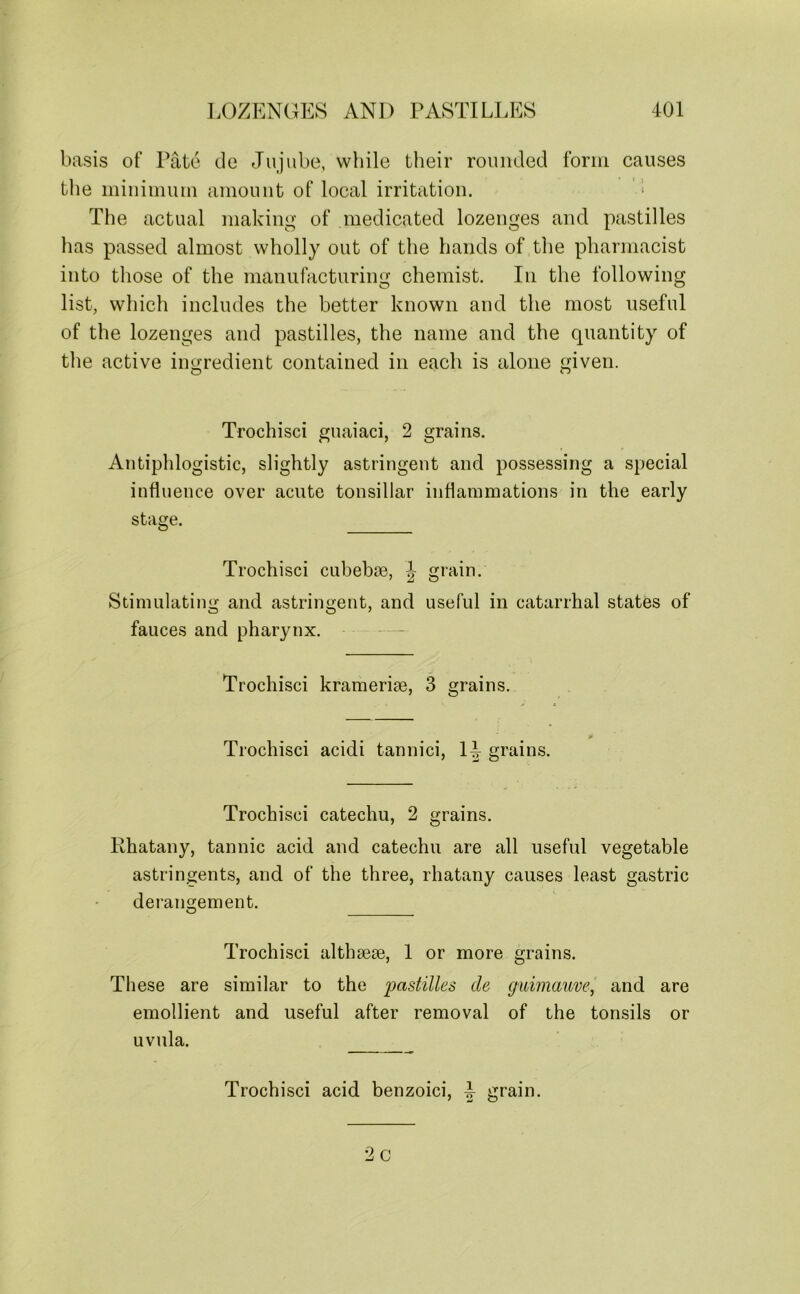 basis of Pate de Jujube, while their rounded form causes the minimum amount of local irritation. ; The actual making of medicated lozenges and pastilles has passed almost wholly out of the hands of the pharmacist into those of the manufacturing chemist. In the following list, which includes the better known and the most useful of the lozenges and pastilles, the name and the quantity of the active ingredient contained in each is alone given. Trochisci guaiaci, 2 grains. Antiphlogistic, slightly astringent and possessing a special influence over acute tonsillar inflammations in the early stage. Trochisci cubebse, J grain. Stimulating and astringent, and useful in catarrhal states of fauces and pharynx. Trochisci krameriae, 3 grains. Trochisci acidi tannici, 1^ grains. Trochisci catechu, 2 grains. Rhatany, tannic acid and catechu are all useful vegetable astringents, and of the three, rhatany causes least gastric derangement. O Trochisci althsese, 1 or more grains. These are similar to the pastilles de guimauve, and are emollient and useful after removal of the tonsils or uvula. Trochisci acid benzoici, L grain.