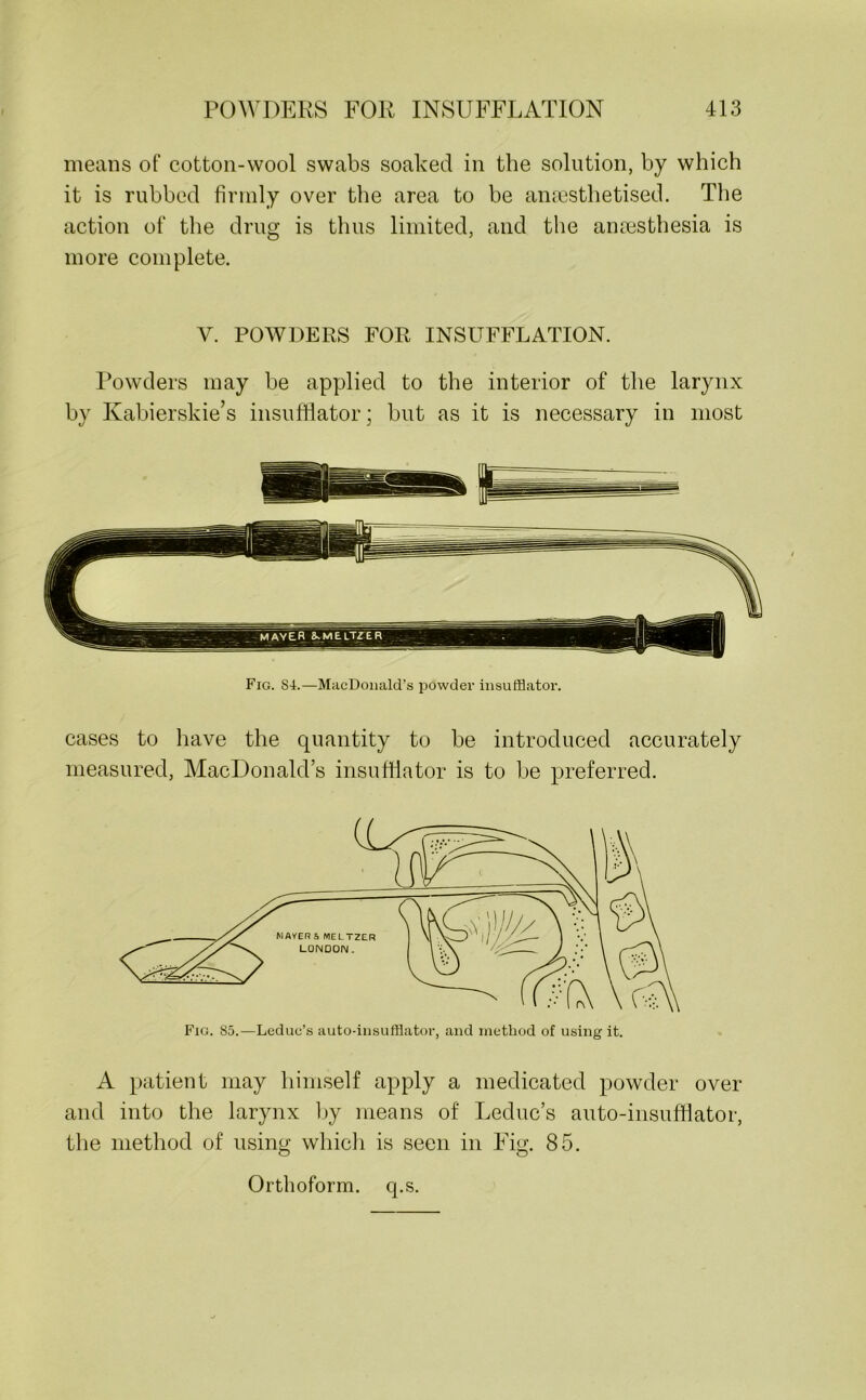 means of cotton-wool swabs soaked in the solution, by which it is rubbed firmly over the area to be anaesthetised. The action of the drug is thus limited, and the anaesthesia is more complete. Y. POWDERS FOR INSUFFLATION. Powders may be applied to the interior of the larynx by Kabierskie’s insufflator; but as it is necessary in most Fig. S4.—MacDonald’s powder insufflator. cases to have the quantity to be introduced accurately measured, MacDonald’s insufflator is to be preferred. Fig. 85.—Leduc’s auto-insufflator, and method of using it. A patient may himself apply a medicated powder over and into the larynx by means of Leduc’s auto-insufflator, the method of using which is seen in Fig. 85. Orthoform. q.s.