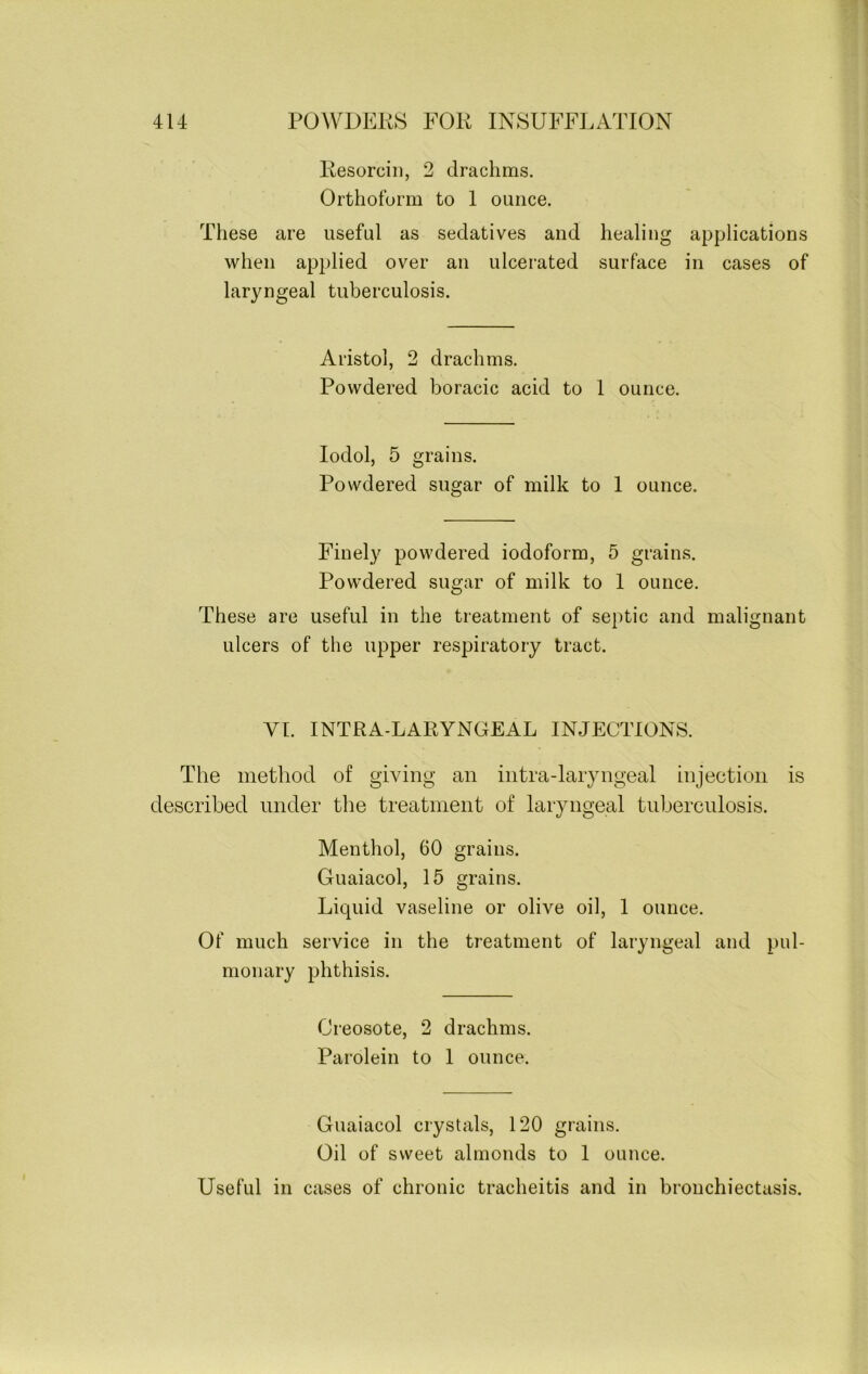 Resorcin, 2 drachms. Orthoform to 1 ounce. These are useful as sedatives and healing applications when applied over an ulcerated surface in cases of laryngeal tuberculosis. Aristol, 2 drachms. Powdered boracic acid to 1 ounce. Iodol, 5 grains. Powdered sugar of milk to 1 ounce. Finely powdered iodoform, 5 grains. Powdered sugar of milk to 1 ounce. These are useful in the treatment of septic and malignant ulcers of the upper respiratory tract. VI. INTRA-LARYNGEAL INJECTIONS. The method of giving an intra-laryngeal injection is described under the treatment of laryngeal tuberculosis. Menthol, 60 grains. Guaiacol, 15 grains. Liquid vaseline or olive oil, 1 ounce. Of much service in the treatment of laryngeal and pul- monary phthisis. Creosote, 2 drachms. Parolein to 1 ounce. Guaiacol crystals, 120 grains. Oil of sweet almonds to 1 ounce. Useful in cases of chronic tracheitis and in bronchiectasis.