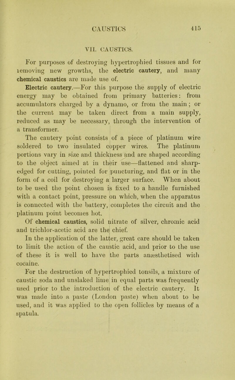VII. CAUSTICS. For purposes of destroying hypertrophied tissues and for lemoving new growths, the electric cautery, and many chemical caustics are made use of. Electric cautery.—For this purpose the supply of electric energy may be obtained from primary batteries: from accumulators charged by a dynamo, or from the main ; or the current may be taken direct from a main supply, reduced as may be necessary, through the intervention of a transformer. The cautery point consists of a piece of platinum wire soldered to two insulated copper wires. The platinum portions vary in size and thickness and are shaped according to the object aimed at in their use—flattened and sharp- edged for cutting, pointed for puncturing, and flat or in the form of a coil for destroying a larger surface. When about to be used the point chosen is fixed to a handle furnished with a contact point, pressure on which, when the apparatus is connected with the battery, completes the circuit and the platinum point becomes hot. Of chemical caustics, solid nitrate of silver, chromic acid and trichlor-acetic acid are the chief. In the application of the latter, great care should be taken to limit the action of the caustic acid, and prior to the use of these it is well to have the parts ansesthetised wicli cocaine. For the destruction of hypertrophied tonsils, a mixture of caustic soda and unslaked lime in equal parts was frequently used prior to the introduction of the electric cautery. It was made into a paste (London paste) when about to be used, and it was applied to the open follicles by means of a spatula.