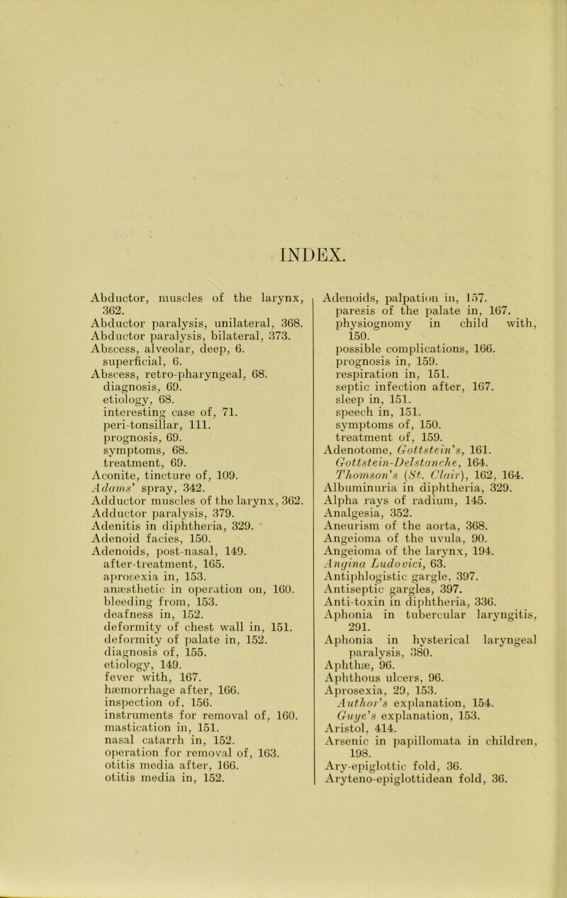 INDEX. Abductor, muscles of the larynx, 362. Abductor paralysis, unilateral, 368. Abductor paralysis, bilateral, 373. Abscess, alveolar, deep, 6. superficial, 6. Abscess, retro-pharyngeal, 68. diagnosis, 69. etiology, 68. interesting case of, 71. peri-tonsillar, 111. prognosis, 69. symptoms, 68. treatment, 69. Aconite, tincture of, 109. Adams' spray, 342. Adductor muscles of the larynx, 362. Adductor paralysis, 379. Adenitis in diphtheria, 329. Adenoid facies, 150. Adenoids, post-nasal, 149. after-treatment, 165. aprosexia in, 153. anaesthetic in operation on, 160. bleeding from, 153. deafness in, 152. deformity of chest wall in, 151. deformity of palate in, 152. diagnosis of, 155. etiology, 149. fever with, 167. haemorrhage after, 166. inspection of, 156. instruments for removal of, 160. mastication in, 151. nasal catarrh in, 152. operation for removal of, 163. otitis media after, 166. otitis media in, 152. Adenoids, palpation in, 157. paresis of the palate in, 167. physiognomy in child with, 150. possible complications, 166. prognosis in, 159. respiration in, 151. septic infection after, 167. sleep in, 151. speech in, 151. symptoms of, 150. treatment of, 159. Adenotome, Gottstein’s, 161. Gottstein-Delstanch e, 164. Thomson's (St. Clair), 162, 164. Albuminuria in diphtheria, 329. Alpha rays of radium, 145. Analgesia, 352. Aneurism of the aorta, 368. Angeioma of the uvula, 90. Angeioma of the larynx, 194. Angina Ludovici, 63. Antiphlogistic gargle, 397. Antiseptic gargles, 397. Anti-toxin in diphtheria, 336. Aphonia in tubercular laryngitis, 291. Aphonia in hysterical laryngeal paralysis, 380. Aphtlne, 96. Aphthous ulcers, 96. Aprosexia, 29, 153. Author's explanation, 154. Guye's explanation, 153. Aristol, 414. Arsenic in papillomata in children, 198. Ary-epiglottic fold, 36. Aryteno-epiglottidean fold, 36.