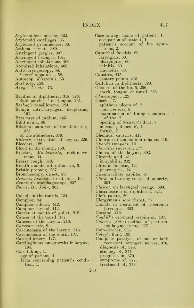 Avytenoideus muscle, 362. Arytenoid cartilages, 36. Arytenoid prominences, 36. Asthma, thymic, 389. Astringent gargles, 397. Astringent lozenges, 401. Astringent inhalations, 406. Atomised inhalations, 408. Auto-laryngoscopy, 58. Foulis’ apparatus, 58. Autoscop, Kirstein's, 53. Axel-Key, 153. Azygos Uvulae, 73. Bacillus of diphtheria, 318, 323. “Bald patches” on tongue, 261. Beehag's tonsillotome, 124. Benign intra-laryngeal neoplasms, 191. Beta rays of radium, 145. Bifid uvula, 86. Bilateral paralysis of the abductors, 373. of the adductors, 379. Billroth, extirpation of larynx, 226. Bleeders, 128. Blood in the mouth, 153. Bracket, Mackenzie's, rack-move- ment, 14. Brassy cough, 378. Breath sounds, alterations in, 3. Bristle probang, 237. Bronchoscopy, direct, 57. Browne, Lennox, throat piles, 10. Brilning's cesophagoscope, 237. Burns, Dr. John, 305. Calculi in the tonsils, 134. Camphor, 84. Camphor-chloral, 412. Camphor-thymol, 412. Cancer at mouth of gullet, 218. Cancer of the tonsil, 137. Cancers of the larynx, 216. Cancrum oris, 8. Carcinomata of the larynx, 216. Carcinomata of the tonsil, 137. Carotid artery, 127. Cartilaginous out-growths in larynx, 194. Case-taking, 1. age of patient, 1. facts concerning patient’s condi- tion, 1. Case-taking, name of patient, 1. occupation of patient, 1. patient’s account of his symp- toms, 2. Catarrhal faucitis, 60. laryngitis, 60. pharyngitis, 60. rhinitis, 60. tracheitis, 60. Caustics, 415. cautery points, 415. Cellulitis in diphtheria, 329. Chancre of the lip, 5, 256. cheek, tongue, or tonsil, 256. Chassaignac, 122. Cheeks, 7. aphthous ulcers of, 7. cancrum oris, 8. examination of lining membrane of the, 7. opening of Stenson's duct, 7. mucous patches of, 7. thrush, 7. Chemical caustics, 415. Chloride of ammonium inhaler, 410. Chorda tympani, 12. Chorditis tuberosa, 177. Chorea of the larynx, 392. Chromic acid, 411. in syphilis, 282. Chronic faucitis, 72. pharyngitis, 74. Circumvallate papillae, 9. Clark on barking cough of puberty, 391. Clciscot, on laryngeal vertigo, 393. Classification of diphtheria, 324. Cleft palate, 20. Clergyman’s sore throat, 77. Climate in treatment of tubercular laryngitis, 303. Cocaine, 412. Cogliill's oro-nasal respirator, 407. Cohen's (Solis) method of perform- ing laryngectomy, 227 Coin-catcher, 235. Coley's fluid, 139. Complete paralysis of one or both recurrent laryngeal nerves, 376. diagnosis of, 379. etiology of, 377. prognosis in, 379. symptoms of, 377. treatment of, 379.