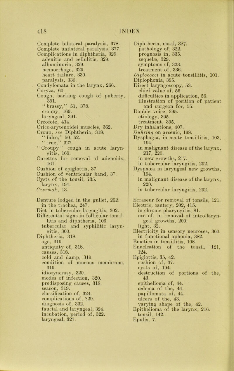 Complete bilateral paralysis, 378. Complete unilateral paralysis, 377. Complications in diphtheria, 329. adenitis and cellulitis, 329. albuminuria, 329. haemorrhage, 329. heart failure, 330. paralysis, 330. Condylomata in the larynx, 266. Coryza, 60. Cough, barking cough of puberty, 391 “brassy,” 51, 378. croupy, 169. laryngeal, 391. Creosote, 414. Crico-arvtenoidei muscles, 362. Croup, see Diphtheria, 318. “ false,” 50, 52. “true,” 327. “Croupy” cough in acute laryn- gitis, 169. Curettes for removal of adenoids, 161. Cushion of epiglottis, 37. Cushion of ventricular band, 37. Cysts of the tonsil, 135. larynx, 194. Czermcik, 13. Denture lodged in the gullet, 252. in the trachea, 247. Diet in tubercular laryngitis, 302. Differential signs in follicular toniil- litis and diphtheria, 106. tubercular and syphilitic laryn- gitis, 300. Diphtheria, 318. age, 319. antiquity of , 318. causes, 318. cold and damp, 319. condition of mucous membrane, 319. idiosyncrasy, 320. modes of infection, 320. predisposing causes, 318. season, 319. classification of, 324. complications of, 329. diagnosis of, 332. faucial and laryngeal, 324. incubation, period of, 322. laryngeal, 327. Diphtheria, nasal, 327. pathology of, 322. prognosis in, 335. sequelae, 329. symptoms of, 323. treatment of, 336. Diylococci in acute tonsillitis, 101. Diplophonia, 395. Direct laryngoscopy, 53. chief value of, 56. difficulties in application, 56. illustration of position of patient and surgeon for, 55. Double voice, 395. etiology, 395. treatment, 395. Dry inhalations, 407. Duhring on arsenic, 198. Dysphagia, in acute tonsillitis, 103, 194. in malignant disease of the larynx, 217, 220. in new growths, 217. in tubercular laryngitis, 292. Dyspnoea in laryngeal new growths, 194. in malignant disease of the larynx, 220. in tubercular laryngitis, 292. Ecraseur for removal of tonsils, 121. Electric, cautery, 202, 415. in chronic pharyngitis, 81. use of, in removal of intro-laryn- geal growths, 200. light, 32. Electricity in sensory neuroses, 360. in functional aphonia, 382. Emetics in tonsillitis, 108. Enucleation of the tonsil, 121, 124. Epiglottis, 35, 42. cushion of, 37. cysts of, 194. destruction of portions of the, 43. epithelioma of, 44. oedema of the, 44. papillomata of, 44. ulcers of the, 43. varying shape of the, 42. Epithelioma of the larynx, 216. tonsil, 142. Epulis, 7.