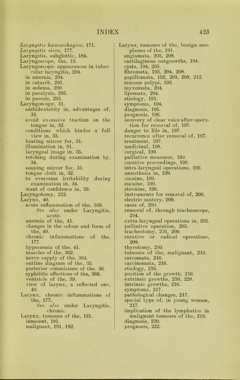 Laryngitis hcemorrhagica, 171. Laryngitis sicca, 177. Laryngitis, subglottic, 184. Laryngoscope, the, 13. Larvngoscopic appearances in tuber- cular laryngitis, 294. in anaemia, 294. in catarrh, 295. in oedema, 299. in paralysis, 295. in paresis, 295. Laryngoscopy, 31. ambidexterity in, advantages of, 33. avoid excessive traction on the tongue in, 32. conditions which hinder a full view in, 33. heating mirror for, 31. illumination in, 31. laryngeal image in, 35. retching during examination by, 34. soaping mirror for, 31. tongue cloth in, 32. to overcome irritability during examination in, 34. want of confidence in, 33. Laryngotomy, 212. Larynx, 40. acute inflammation of the, 168. See also under Laryngitis, acute. anaemia of the, 41. changes in the colour and form of the, 40. chronic inflammations of the, 177. hyperaemia of the, 41. muscles of the, 362. nerve supply of the, 364. outline diagram of the, 35. posterior commissure of the, 36. syphilitic affections of the, 266. ventricle of the, 39. view of larynx, a reflected one, 40. Larynx, chronic inflammations of the, 177. See also under Laryngitis, chronic. Larynx, tumours of the, 191. innocent, 191. malignant, 191, 192. Larynx, tumours of the, benign neo- plasms of the, 191. angiomata, 205, 208. cartilaginous outgrowths, 194. cysts, 194, 205. fibromata, 193, 204, 208. papillomata, 192, 203, 209, 212. mucous polypi, 193. myxomata, 204. lipomata, 204. etiology, 191. symptoms, 194. diagnosis, 195. prognosis, 196. recovery of clear voice after opera- tion for removal of, 197. danger to life in, 197. recurrence after removal of, 197. treatment, 197. medicinal, 198. surgical, 199. palliative measures, 199. curative proceedings, 199. intra-laryngeal operations, 199. anaesthesia in, 199. cocaine, 199. eucaine, 199. stovaine, 199. instruments for removal of, 200. electric cautery, 200. cases of, 200. removal of, through tracheoscope, 204. extra-laryngeal operations in, 205. palliative operation, 205. tracheotomy, 205, 209. curative or radical operations, 208. thyrotomy, 209. tumours of the, malignant, 216. sarcomata, 216. carcinomata, 216. etiology, 216. position of the growth, 216. extrinsic growths, 216, 228. intrinsic growths, 216. symptoms, 217. pathological changes, 217. special type of, in young women, 217. implication of the lymphatics in malignant tumours of the, 219. diagnosis, 220. prognosis, 222.