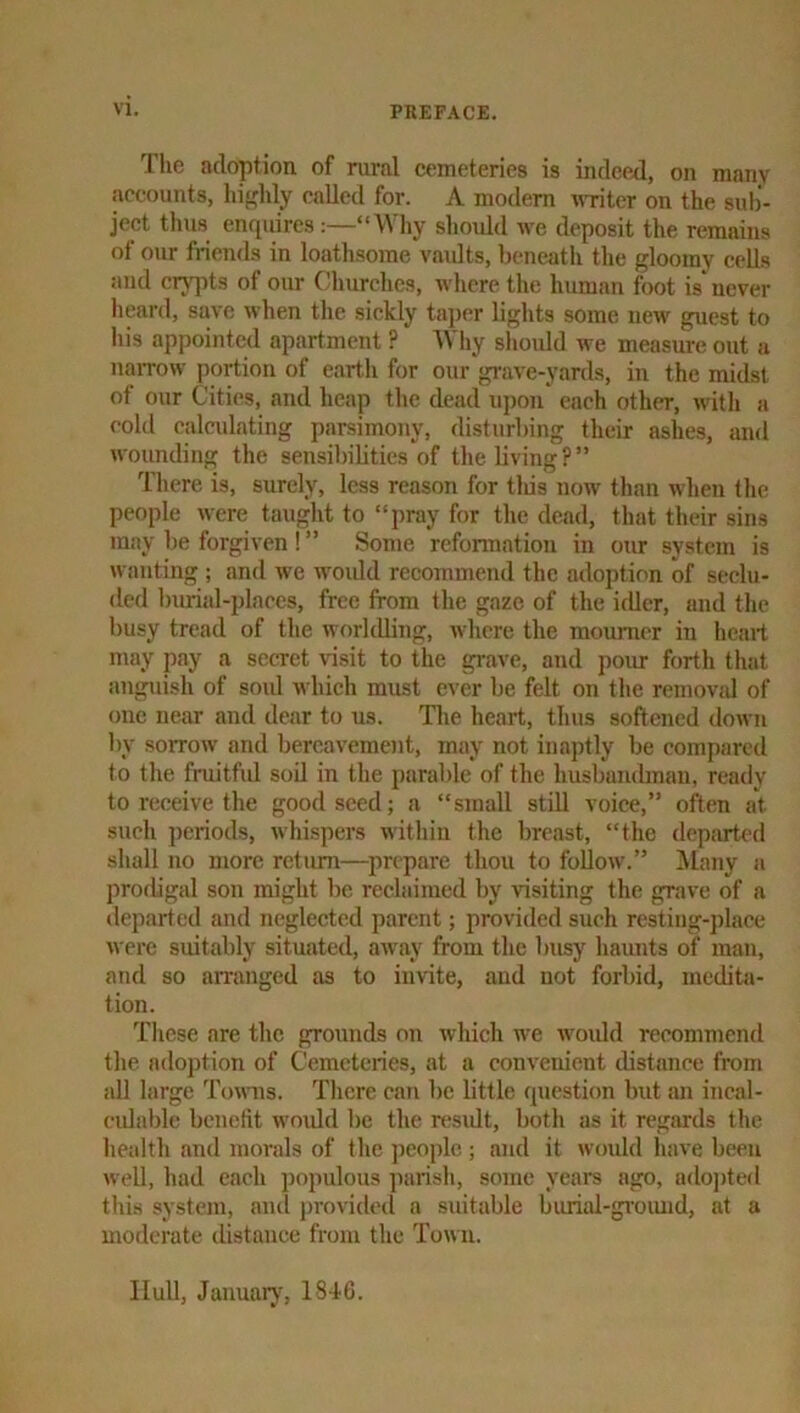 The adoption of rural cemeteries is indeed, on many accounts, hi{,ddy called for. A modem w-riter on the sub'- ject thus enquires :—“Why should we deposit the remains of our friends in loathsome vaidts, beneath tlie gloomy cells and crypts of our Clmrchcs, where the human foot is^ never heard, save when the sickly ta])cr lights some new guest to his appointed apartment ? Wliy should we measure out a naiTow portion of earth for our grave-yards, in the midst of our Cities, and heap the dead U])on each other, witli a cold calculating parsimony, disturbing their ashes, and wounding the sensibilities of the living?” There is, surely, less reason for tliis now than when the people were tauglit to “pray for the dead, that their sins may be forgiven ! ” Some refonnation in our system is wanting ; and we would recommend the adoption of seclu- ded burial-places, free from the gaze of the idler, and the l)usy tread of the worldling, where the mourner in heart may pay a secret visit to the gi-ave, and poiu- forth that anguish of soul which must ever be felt on the removjd of one near and dear to us. Tlie heart, thus softened down by sorrow and bereavement, may not inaptly be compareil to the fruitful soil in the parable of the husbandman, ready to receive the good seed; a “small still voice,” often at such ])eriods, whispers within the breast, “the deparU'd shall no more return—^prepare thou to follow.” Many a prodigal son might be reelaimed by visiting the grave of a departed and neglected parent; provided such resting-])lace were suitably situated, away from the busy haunts of man, and so arranged as to invite, and not forbid, medita- tion. Tliese are the grounds on which we would recommend the adoj)tion of Cemeteries, at a convenient distance from all large Towns. There can be little question but an incal- eidable benefit woidd be the n'sidt, both as it regards the hcidtli and morals of the ])eoplc ; and it would have been well, had each populous jiarish, some years ago, ado])ted this system, ami j)rovided a suitable buriid-gi’oiuid, at a moderate distance from the Town. Hull, Januarjq 1846.