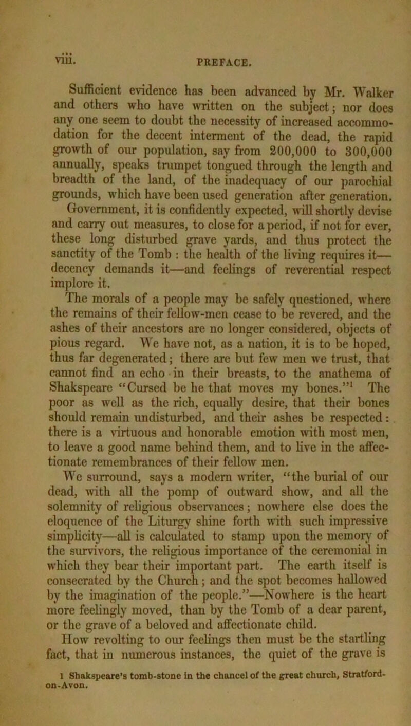 Sufficient evidence has been advanced by Mr. Walker and others who have >vritten on the subject; nor does any one seem to doubt the necessity of increased accommo- dation for the decent interment of the dead, the rapid growth of our population, say from 200,000 to 300,000 annually, speaks trumpet tongued through the length and breadth of the land, of the inadequacy of our parochial grounds, which have been used generation after generation. Government, it is confidently expected, will shortly de^^se and carry out measures, to close for a period, if not for ever, these long disturbed grave yards, and thus protect the sanctity of the Tomb ; the herdth of the living requires it— decency demands it—and feelings of reverential respect implore it. The morals of a people may be safely questioned, where the remains of their fcUow-men cease to be revered, and the ashes of their ancestors are no longer considered, objects of pious regard. \\e have not, as a nation, it is to be hoped, thus far degenerated; there are but few men we trust, that cannot find an echo in their breasts, to the anathema of Shakspearc “Cursed be he that moves my bones.”* The poor as well as the rich, equally desire, that their bones should remain undisturbed, and their ashes be respected: there is a virtuous and honorable emotion wfith most men, to leave a good name behind them, and to live in the affec- tionate remembrances of their fellow men. We surroimd, says a modem writer, “the burial of our dead, with all the pomp of outward show, and all the solemnity of religious observances; nowhere else does the eloquence of the Liturgy shine forth with such impressive simplicity—aU is calculated to stamp upon the memory of the survivors, the religious importance of the ceremonial in which they bear their important part. The earth itself is consecrated by the Church; and the spot becomes haUoMcd by the imagination of the people.”—Nowhere is the heart more feelingly moved, than by the Tomb of a dear parent, or the grave of a beloved and affectionate child. How revolting to omr feelings then must be the startling fact, that in numerous instances, the quiet of the grave is 1 Shakspeare’s tomb-stone in Uie chancel of the great church, Stratford- on-Avon.