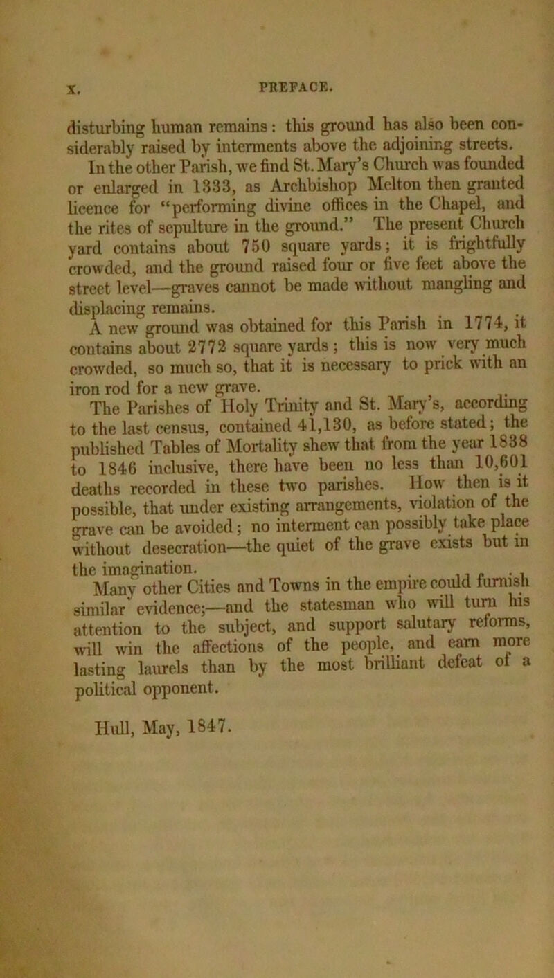 disturbing human remains; this groimd has also been con- siderably raised by interments above the adjoinir.g streets. In the other Paiish, we find St. Mary’s Church was founded or enlarged in 1333, as Archbishop Melton then granted licence for “performing divine offices in the Chapel, and the rites of sepulture in the ground.” The present Church yard contains about 750 square yards; it is frightfully crowded, and the ground raised four or five feet above the street level—graves cannot be made without mangling and tlisplacing remains. A new ground was obtained for this Parish in 1774, it contains about 2772 square yards; this is now verj^ much crowded, so much so, that it is necessary to prick with an iron rod for a new grave. The Parishes of Holy Trinity and St. Mary s, according to the last census, contained 41,130, as before stated; the published Tables of Mortality shew that from the year 1838 to 1846 inclusive, there have been no less than 10,601 deaths recorded in these two parishes. How then is it possible, that under existing arrangements, violation of the grave can be avoided; no interment can possibly take place without desecration—the quiet of the grave exists but in the imagination. . . Many other Cities and Towns in the empire could tumisii similar evidence;—and the statesman wlio will turn his attention to the subject, and support salutary reforms, wiU win the affections of the people, and cam more lasting laurels than by the most brilliant defeat of a political opponent.