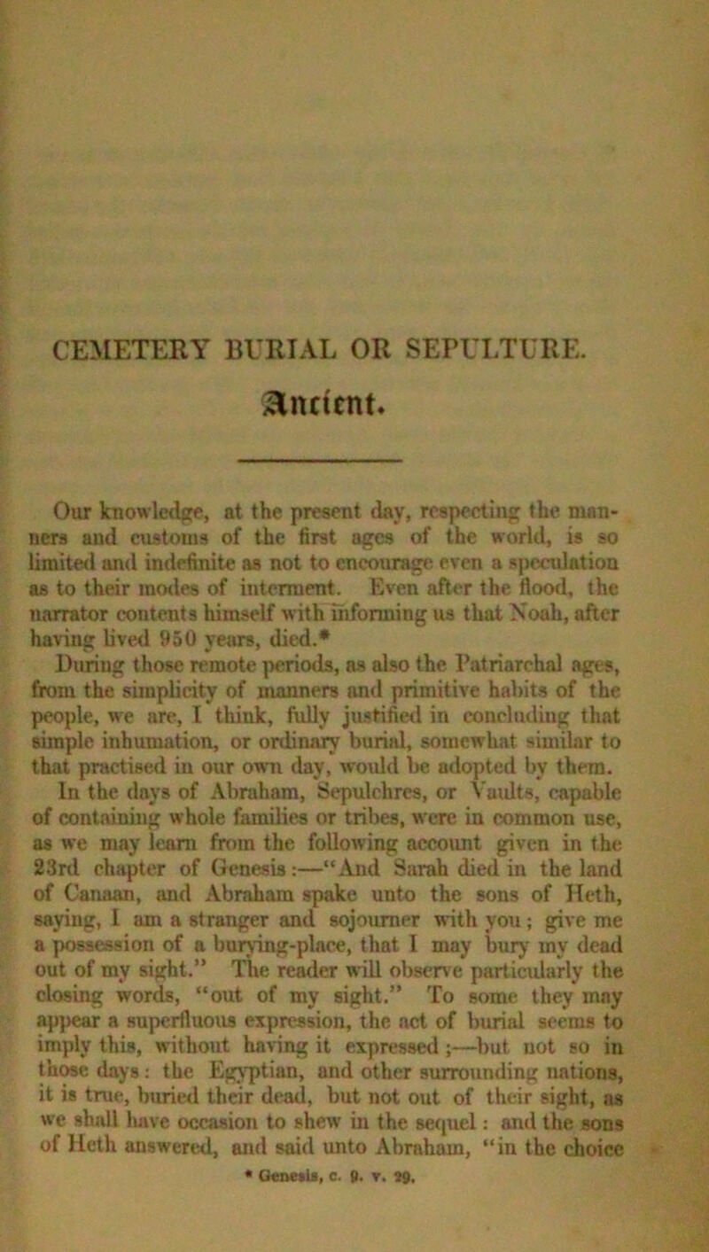 CEMETERY BURIAL OR SEPULTURE. Ancient. Our knowledge, at the present day, respecting the man- ners and cnstonis of the first ages of the world, is so limited and indefinite as not to encourage even a speetdatioa as to their inotles of interment. Even after the flood, the narrator contents himself withlhforming us that Xoah, after having lived 950 yemrs, died.* During those remote periods, as also the Patriarchal ages, from the simplicity of manners and primitive habits of the people, w'e are, I think, fully justified in concluding that simple inhumation, or ordinary burial, somewhat similar to that practised in our owui day, would be adopted by them. In the (lays of Abniham, Sepulchres, or Vuidts, capable of containing whole families or tril>C8, were in common use, as we may learn from the following account given in the 23rd chapter of Genesis:—“And Sarah died in the land of Canaan, and Abraham spake unto the sons of Hcth, saying, I am a stranger and sojourner with you; give me a possession of a burying-place, that I may bury my dead out of my sight.” The reader will observe particularly the closing words, “out of my sight.” To some they may appear a superfluous expression, the act of burial seems to imply this, without having it expressed ;—^l)ut not so in those days; the Egyptian, and other surrounding nations, it is true, buried their dead, but not out of their sight, as we shall luivc occasion to shew in the se(juel: and the sons of Heth answered, and said unto Abraham, “in the choice * OenetU, c. g. r. 79.