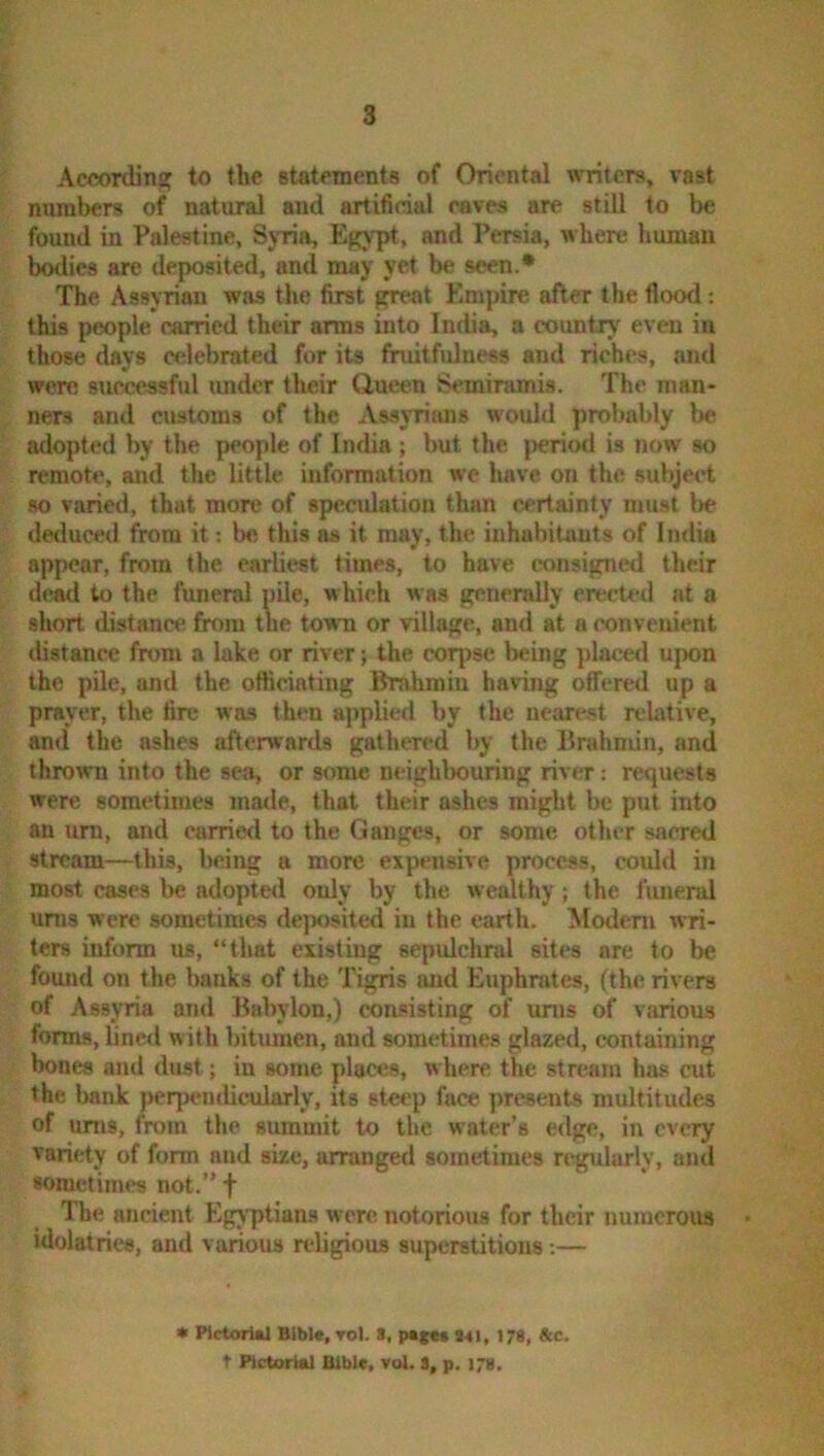 2:' i According to the statements of Oriental writers, vast numbers of natural and artificial eaves are still to be found in Palestine, Sj-ria, Egypt, and Persia, where human botlics are deposited, and may yet be seen.* The Assyrian was the first great Empire after the flood: ; this people carried their arms into India, a country even in those days celebrated for its fruitfulness and riches, and b were successful imdcr their Queen Semiramis. The man- I ners and customs of the Assyrians would probably be I adopted by the people of India; but the period is now so t remote, and the little information we have on the subject so varied, that more of specidation than certainty must be j deduced from it; be this as it may, the inhabitants of Imlia appear, from the earliest times, to have consigned their d(»d to the funeral pile, which was generally erected at a ; short distance from the town or village, and at a convenient distance from a lake or river; the corjise being placed upon - the pile, and the officiating Brahmin having olfered up a prayer, the fire was then applied by the nearest relative, and the ashes afterwards gathered by the Brahmin, and thrown into the sea, or some neighbouring river: requests were sometimes made, that their ashes might be put into an um, and carried to the Gauges, or some other sacred . stream—this, being a more expensive process, could in ; most cases be adopted only by the wealthy ; the f uneral urns were sometimes deposited in the earth. TSIodeni wri- ters inform us, “that existing sepulchral sites are to be found on the banks of the Tigris and Euphrates, (the rivers of Assyria and Babylon,) consisting of urns of various forms, lined with bitumen, and sometimes glazed, containing ' bones and dust; in some plaa^s, where the stream has cut the bank perpendicularly, its steep face presents multitudes of urns, from the summit to the water’s edge, in every variety of form and size, arranged sometimes regularly, and sometimes not.” f The ancient Egj’ptians were notorious for their numerous idolatries, and various rebgious superstitious;— • Ptctorial Blblt, toI. *, P«cct Ml, 179, &c. t Pictorial Bible, vol. S, p. 17s.