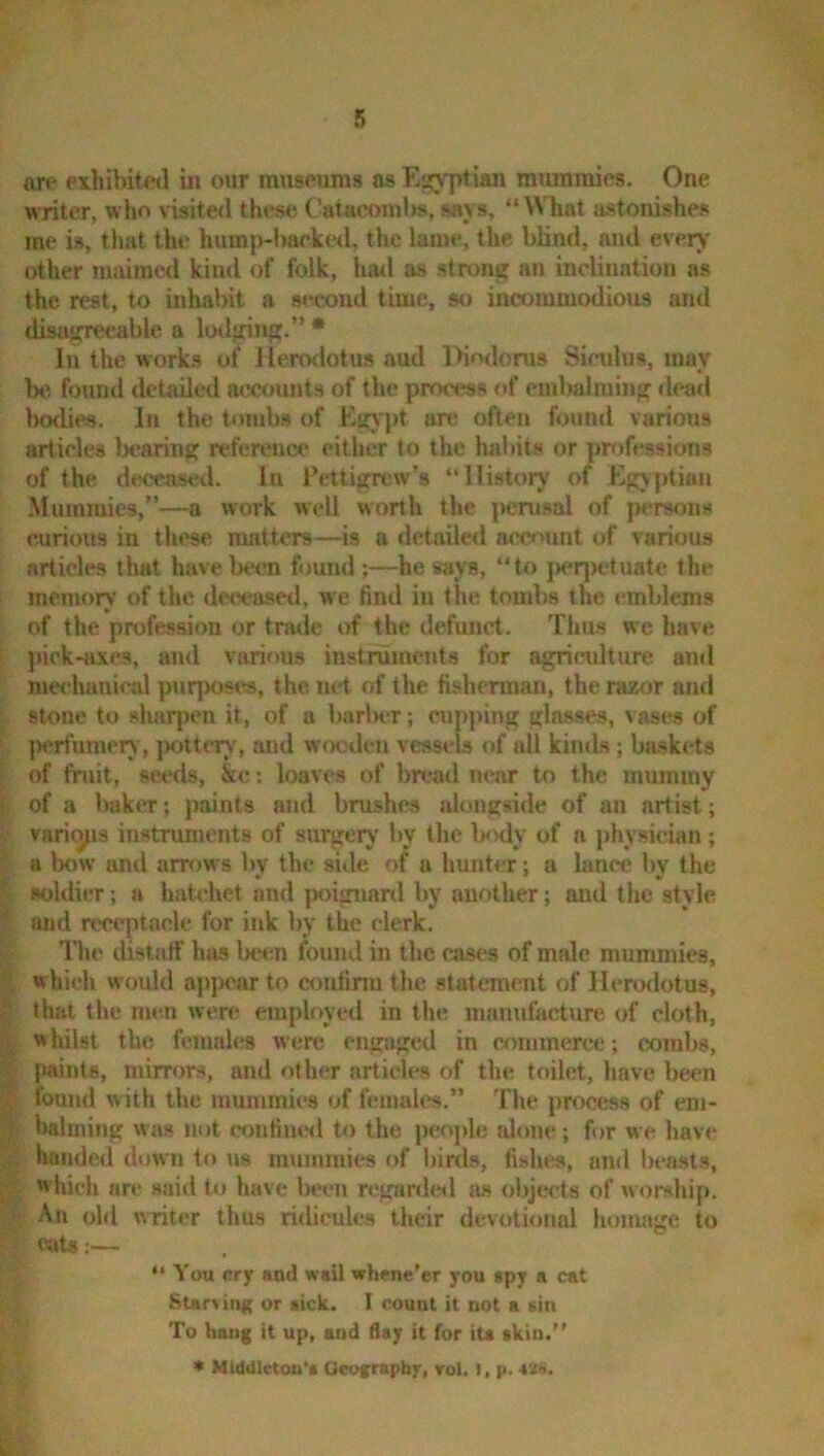are exhibitctl in our nmseums as Egyptian nnunmies. One writer, who visite<l thcs<i C’aiaoonilw, says, 'OATiat astonishes me is, tliat the hump-lmrked, the lame, the blind, and every' other maimed kind of folk, hml as strong an inclination ns the rest, to inhabit a second time, so incommodious and disagreeable a lodging.”* In the works of llerodotus aud Diodorus Siculus, may be found detailed accounts of the process of embalming «leatl bodies. In the tombs of Egj'jrt arc often found various articles Ijcaring reference cither to the habits or proft'ssions of the deceased. In Pcttign^w’s “History of Egyptian .Mummies,”—a work well worth the }>erusal of persons curious in these matters—is a detailed account of various articles that have been found ;—he says, “to p<*q)etuate the memory of the decca.sed, we find in the tombs the I'mblems of the profession or trade of the defunct. Thus we have pick-axes, and various instruments for agriculture and me«'haaical puqKjses, the iirt of the fisherman, the razor and stone to sharpen it, of a barluT; cupping glasses, vases of perfumery, jmttery, and wooden vessels of all kinds; baskets of fruit, seeds, &c; loaves of bread new to the mummy of a Iwker; paints and brushes idongside of an artist; varies instruments of surgery by the IkkIv' of a physician; a bow and arrows by tlie sitle of a hunter; a lance by the soldier; a hatchet and poignard by another; aud the style and receptacle for ink by the clerk. The distaff hjis l>et;n found in the eases of male mummies, which would api)car to etmfirra the statement of Hermlotus, that the men were employed in the manufacture of cloth, whilst the females were engiiged in commerce; combs, lutinls, mirrors, and other articles of the toilet, have been found with the mummies of ftmiah^s.” The process of em- balming was not confined to the people alone; for we liave hamlcii down to tjs mummies of birds, fishes, and beasts, which are said to have 1)een rcgardcil as (jljjects of worship. An old writer thus ridicules their devotional homage to cats;— “ You erjr and wail whene'er you spy a cat Starving; or sick. I count it not a sin To hang it up, and flay it for ita akin.” * MUMletoa'a Oeofraphy, rol. ), p. 4XS.