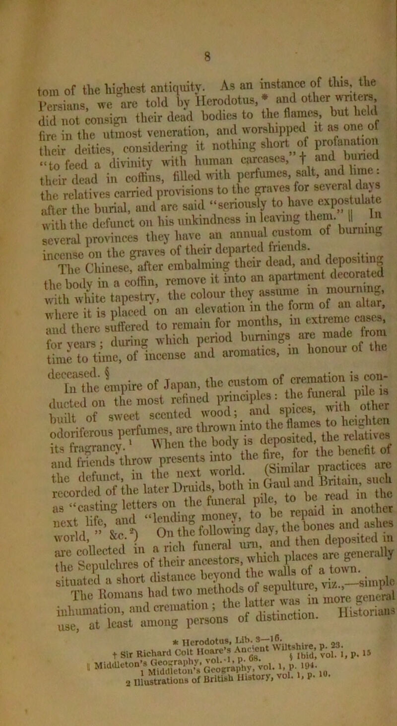 tom of the highest anticiuity. As an instance of this, the J'Liuns ^ve arc told by Herodotus, * and other wri ers did not consign their dead bodies to the flames, but held fire in the utmost veneration, and worslupped it as one o their deities, considering it notliing short c.f ‘‘to feed a divinity with human carcases, -|- and buned their dead in coffins, filled with perfumes, salt, and brae: the relatives earned proHsions to the graves for several da} s after the burial, and are said “seriously to have wilMho dcfuucl o,, ™  ■ ;;t;d pLnces they have an annual custom of burning incense on the graves of their departed rie ids. The Chinese, after embalming their dead, and depositin the boeW in a cilfin. remove it into an apartment ilecora with white tapestrv, the colour they assume in mourning,, S r^ t is placed'on an elevation in the form of an altar, ud there sitfered to remain for months, iii extreme eases, or vans Turing which period buniings are made jrom mco^c aVd aromattes. m Lonour ot lha ll'fSEteow ^ into tl.e To csiciVtS Tho Itoinans had t ” to u™<!ral iiihiimation, and cremation, e i j ^ Historians use, at least among persons of tlistincuo , si. Krheua wu'iSS vXi. a. is