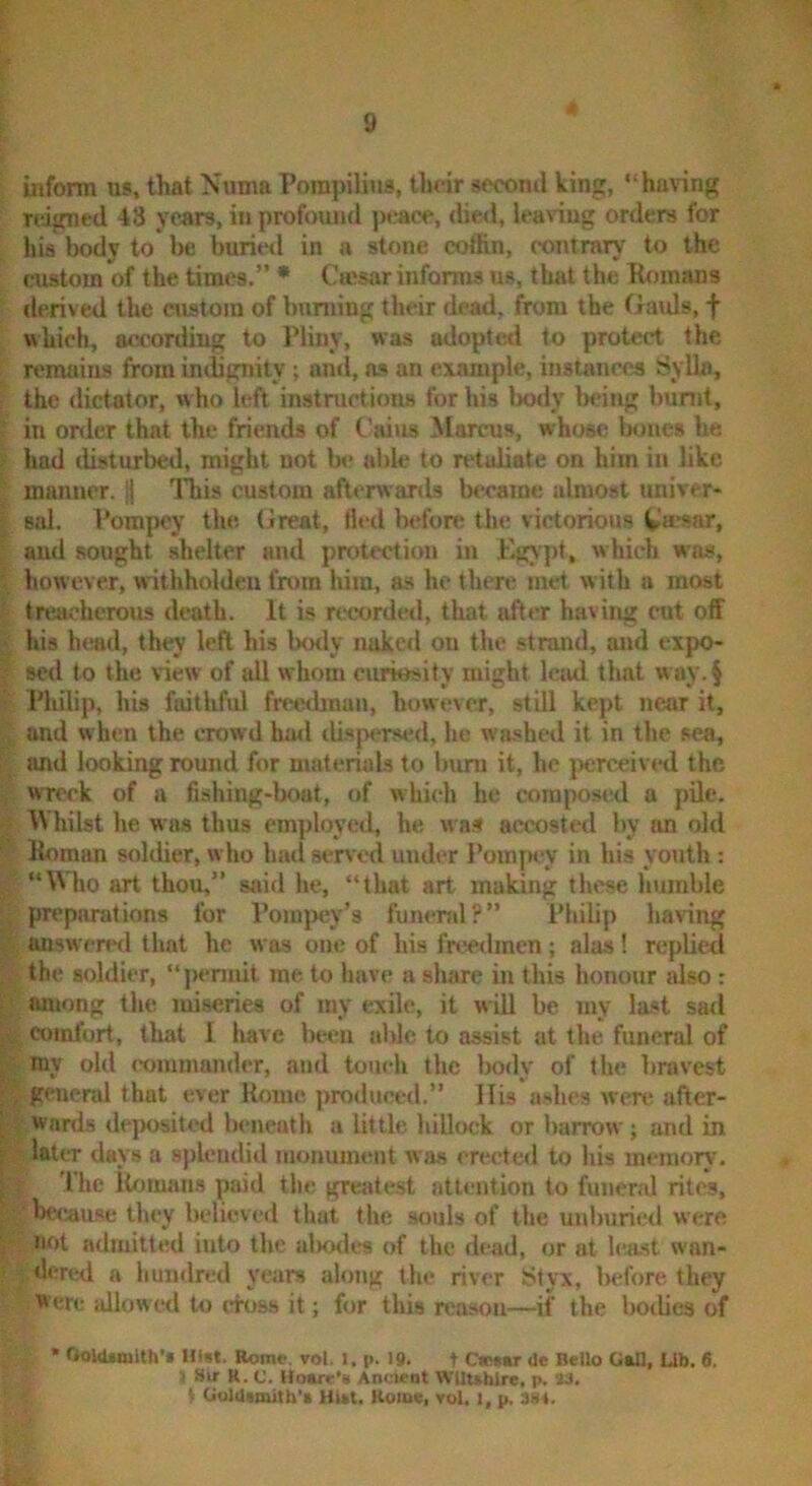 inform us, that Numa Pompilius, thrir socomi king, “ha\ing reigned 43 years, in profound peace, died, leaving orders for his body to be Wrieil in a stone coffin, contrary to the custom of the times.” * Cwsar informs us, that the Romans derived the custom of bunting their dead, from the Gatds, f which, according to Pliny, was adopted to protect the remains from indignity ; and, as an example, instances Sylla, the dictator, who left instmctions for his body being burnt, ■ in onier that the friends of Cains Marcus, whose Ixtiies he ;• had disturbed, might not b<- altle to retaliate on him in like manner. || This custom afterwards became almost univer- sal. Pompey the Great, fled before the victorious Ca*sar, ' and sought shelter and protection in Egjpt, which was, { however, withholdeu fram him, as he then; met w ith a most ■ treacherous death. It is recorded, that after having cut off i his htmd, they left his hotly nuked ou the strand, and expo- ; sed to the view of all whom curiesity might Icjid that way,§ ! Philip, his faithful freedmun, however, still kept near it, , and when the crowd had di.sper»ed, he washed it in the sea, f and looking round for materials to burn it, he }x:rceived the wreck of a fishing-bout, of which he composid a pile. ;; Whilst he was thus employed, he w as accostctl by on old ■’ Roman soldier, who luul served under Pompey in his yotith: / “Who art thou,” said he, “that art making these humble preparations for Pompey’s funeral?” Philip having answered that he was one of his freedmen; alas! replied the soldier, “permit me to have a sliarc in this honour also : f among the miseries of my exile, it wUl be my last sad , comfort, that I have be*m able to assist at the funeral of I my old commander, and touch the Imdy of the bravest ;, general that ever Rome j)ro(luced.” llis aslu-s wen; after- ’ wards deposited beneath a little hillock or harrow ; and in later days a spleuditl monument was erected to his ine-niory. The lUuuans paid the greatest attention to funend rites, hccau.se they believed that the souls of the uulmried were not admitted into the alrades of the dead, or at h;ast wan- flered a liumlred years along the river Styx, liefore they Were allowe<l to ctoss it; for this n;a.sou—if the botlies of ’ OoW«nlth’» Hist. Rome. vol. l. p. 19. t C»t»r Oe Bello G»ll, Ub. 6. I Sir R. c. Uoare'* Ancient WUuhlre, p. 23. V CiulUtmitb'i HUt. Rome, vol. l, p. 38«.
