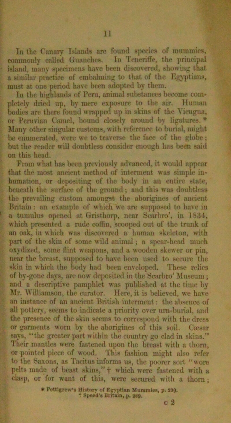 ! commonly called Giuinches. In Tencriffe, the principjd * island, many sj>ecimeus have l)c<‘n discoverer!, showinj; that a similar [)rarnice of erabalminff to that of the Egyptians, ‘ must at one period have Ixm adopted by them. In the highland.s of Peru, animal substances b«;come com- pletely dried up, by mere exjwsure to the air. Human Wdies are there found wTapped uj) in skins of the Viciigmi, ' or Peruvian Camel, bounti closely around by lignturt*3. • ; Many other singular customs, with n'ferenee to burial, might b(? enumerated, were we to traverse the face of the globe; but the reader will doubtless consider enough has beeti aai<l ! on this head. From w hat has Iteen pn^iously advancetl, it wmdd appear that the most ancient method of intenneiit was simple in- humation, or depositing of the body in an entire state, ; beneath the surface of the groiuid; and this w as rloubtless , the prevailing eu.stom amongst the aborigines of ancient ■ Britain : an example of which we are snp]wscd to have in ^ a tum\du8 ojx-ned at Gristhorp, near Si^arbro’, in 1S34, which jiresented a rude coffin, scooped out of the trunk of ■ an oak, in whi<-h was discov(ra*d a human skeleton, with part of the skin of some wild auinud; a .spcar-hcad much oxydixed, some Hint weapons, and a wooden skewer or pin, . near the breast, supjmsed to have l>een used to secure the } skin in which the iK>dy had Ixx u enveloped. These ndics i of by-gone days, are now deposited in the Searbro’ Miucum ; and a descriptive pamphlet wa.s published at the time by ^ Mr. AViiliamson, the curator. Here, it is beUeved, we have : ' an instance of an ancient British interment: the absence of all pottery, seems to indicate a priority over um-burial, and the pres<*nce of the skin seems to correspond with the dress or garments worn by the aborigines of this soil. Cmsar says, “the grcjjter part within the country go clad in skins.” Their mantles were fastened ujron the breast with a thorn, or pointed piece of wood. This fashion might also refer to the Saxons, as Tiioitus informs us, the poon-r sort “wore : jrelts made of beast skins,” f which were fastened w ith a ; chisp, or for want of this, were securetl with a thorn; > • PetU^rew’i HUtnry of KrrpUus Mammies, p. 339. t Speed's Britain, p, 2*9. c 2