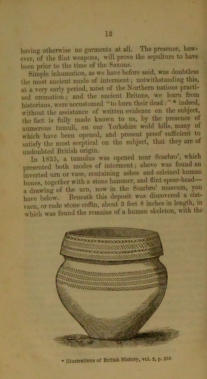 having othcnvise no garments at all. The presence, how- ever, of the flint weapons, will prove the sepulture to have been prior to the time of the Saxons. Simple inhumation, as we have before said, was doubtless the most ancient mode of interment; notwithstanding this, at a very early period, most of the Northern nations practi- sed cremation; and the ancient llritons, we learn from liistorians, were accustomed “to burn their dead: * indeed, without the assistance of written evidence on the subject, the fact is fully made known to us, by the presence of numerous tiumidi, on our Yorkshire wold hills, many of which have been opened, and present proof sufficient to satisfy the most sceptical on the subject, that they arc of undoubted British origin. ^ In 1835, a tumulus w'as opened near Scarbro, which presented both modes of intennent; above was found an inverted um or vase, containing ashes and calcined human bones, together with a stone lumimer, and flint spear-head a drairing of the um, now in the Scarbro’ museum, you have below. Beneath this deposit was discovered a cist- vaen, or rude stone coffin, about 3 feet 8 inches in len^h, in which was found the reuiaius of a human skeleton, with the illustrations of British History, vol. 2, p. 253