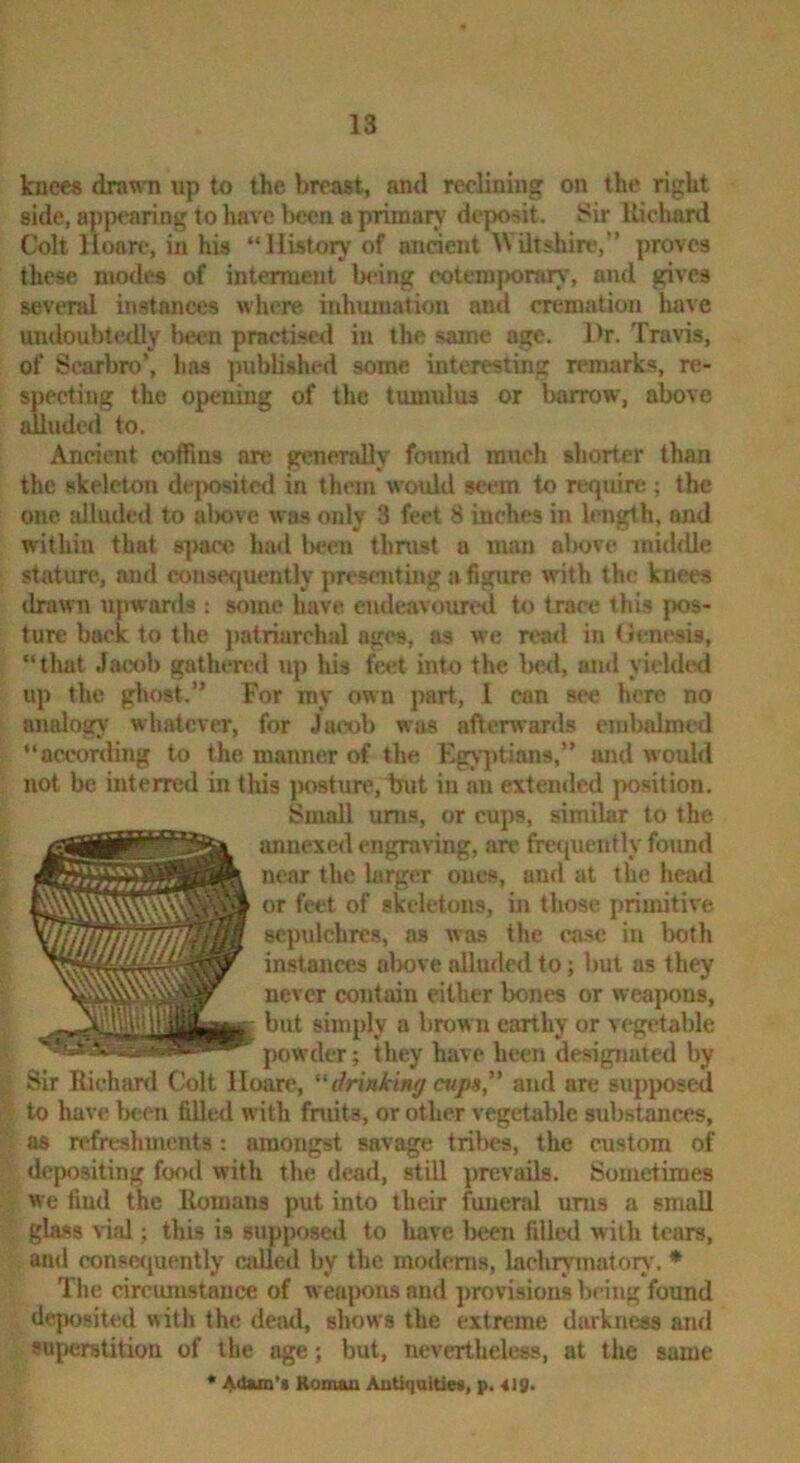 knees drawTi up to the breast, and reclining on the right side, appearing to have been a primarv- deposit. Sir llichard Colt lloare, in his “History of ancient IViltshire,” proves these modes of interment b«ing eotemporarv', and gives several instances where, inhumation and cremation have undoubtedly l)een practised in the same age. Dr. Travis, of Scarbro’, lias ]mblished some interesting remarks, re- specting the opening of the tumulus or barrow, above alluded to. Ancient coffins are generally foimd ranch shorter than the skeleton deposited in them would seem to require; the one alluded to almve was only 3 feet 8 inches in length, and within that 8])aee had l>cen thnist a man alwve middle stature, and consequently presenting a figure with the knees drawn upwards ; some have endeavoured to trace this pos- ture back to the patriarchal ages, as we read in (Jenesis, “tluit Jacob gathered up Ids feet into the bed, and vicldcHl up the ghost.” For my own part, I can see here no analog}' whatever, for Jacob was afterwards embalmed “aceonling to the manner of the ngviitians,” and would not be interred in this posture, but in au extended position. Small urns, or cups, similar to the annexed engraving, are fre<{ucntly found near the larger ones, and at the head or feet of skeletons, in those primitive sepidchres, as was the ca.se in both instances almve alluded to; but as they never contain either bones or weapons, but simply a brown earthy or vegetable powder; they have been designated by Sir Richiuxl Colt lloare, drinking cvp», and are supposed to have lK;cn filled with fruits, or other vegetable substances, as refreshments: amongst savage tribes, the custom of depositing food with the dead, still prevails. Sometimes we find the Romans put into their funeral urns a small glass vial; this is supposed to have been filled with tears, and consccjuently called by the modmis, lachiymatory. • The circumstance of weapons and jirov'isions bring found deposited with the dead, shows the extreme darkness and superstition of the age; but, nevertheless, at the same * Adam'i Roman AntiqaltiM, p. 418.