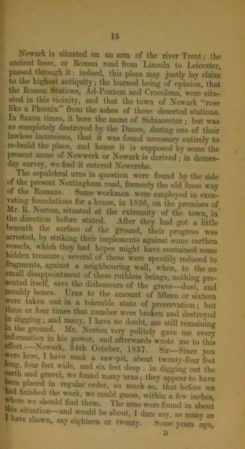 Newark is situated on an arm of the river Trent; the ancient fosse, or lloman road from Lincoln to Leicester, passed through it: indewl, this place may justly lay claim to the liighest antiquity; the learned being of opinion, that the Bomnn Stations, Ad-Pontem and Croeolona, were situ- ated in this yirinity, and that the town of Newark “rose like a Pho'nix ^ra the ashes of those deserted stations. In Saxon times, it bore the name of Sidnacestor; but was so completely destroyed by the Danes, during one of their lawless incursions, that it was found necessary entirely to re-build the place, and hence it is supposed by some the pres<-ut name of Newwerk or Newark is derived ;‘in domes- day survey, we find it entered Newcrchc. TJe scpulchrd urns in question were found by the side of the present Nottingham road, fonnerly the old fosse w'ay of the Romans. Some workmen were employed in exca- vating foundations for a house, in 1836, on the'pn'miscs of Mr. H. Norton, situated at the extremity of the town, in «ie duration before stated. After they had got a little beneath the surface of the ground, their progress was arrested, by striking their implements against some earthen vessels, w hich they ha<l hop«*s might have contained some nmden treasure; several of these were speedily reduced to , fragnients, against a neighbouring wall, when, to the no vimall disappointment of these ruthU-ss beings, nothing pre- eented itself, save the ilishouours of the grave—dust, and mouldy Ixmcs. Urns to the amount of fifteen or sixteen were taken out in a tolerable state of presen ation; but three or four times that mmiber were broken and destroyed » mid many, I have no doubt, are still remainiiiff mthef^oimd. Mr. Norton veiy iioUtely gave me every mforination in his jiower, and afterwards wrote me to this effect :-Newark. 2.kh October, 1837. Sir-Since you ere here, I have sunk a saw-pit, almut twenty-four feet four feet wide, and six feet deep : in digging out the ^rth and ^vel, we found many urns; they appear to have pla^ m regiUar order, so much so, that Iwfore we If fim.shed the work, we could laiess, within a few iiichea, »h.-re we should fiiul them. The imis were found in about lb » situation-and woidd lie about, 1 dare say, as many as have shown, say eighteen or twenty. Some years ago,