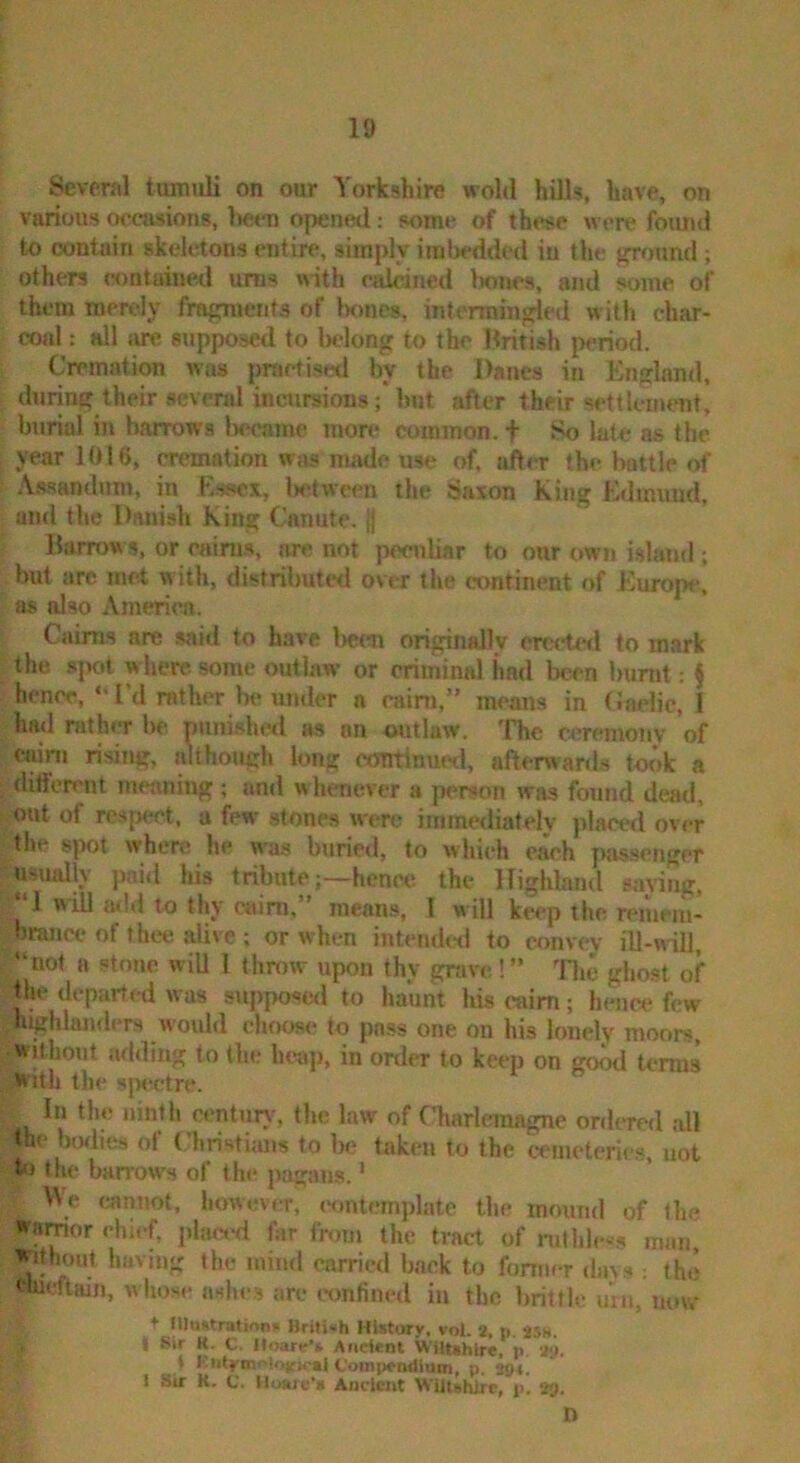Several tumuli on our Yorkshire wold hUls, have, on various occasions, Ijetm opened; some of these were found to contain skeletons entire, simply iinl)cdd«l in the ground ; others contained urns nith calcined Ixmes, and some of them mertOy fragntents of bones, intermingled with char- coal : all iure supposed to l)elong to the British period. Cremation was prarfisetl by the Danes in England, during their several incursions; Imt after their settlcimmt, burial in barrows l)ccame more common, t So late as the year 1016, cremation was made use of, after the bottle of A.ssandum, in Essex, Ix^twcen the Saxon King Edmund, and the Danish King Canute. |1 Barrows, or cairu.s, are not pen)liar to our own i.sland ; but are met with, distributed over the continent of Europe, a* also America. Caims are .said to have l>epn originally crcctwl to mark the spett w here some outlaw or criminal iiad been burnt; ^ hence, “ I’d rather be umler a caini,” means in Caclic, I had rather be punished as an outlaw. The ceremony of caini rising, although long continued, afterwards twk a different meaning; and whenever a person was found dead, out of respect, a few stones were immediately placed over the spot where he was buried, to which each passenger usually paid his tributehence the Highland saving, “I will mid to thy cairn,” means, I will keep the remem- branw of thee alive ; or when intendeti to convey ill-will, “not a stone will 1 throw upon thy grave!” 'Flie ghost of t^he departed was supposed to haunt his cairn; hence few highlanders woiUd choose to pass one on his lonely moors, without adding to the htsip, in order to keep on go^ u*rms With the siMietre. In the iiintli cimtun^ the law of CTiarleraagne ordered all the ^lies of Christums to la; taken to the cemeterie.s, not to the harrow's of the pagans.' V\e cannot, liowevtT, TOntcrmplate the mound of (he •ramor chief, plmssl far from the tract of ruthless maii^ Whout having the mind carried back to fomier davs : the wueftain, whose aslies arc confined in the brittle uni, uuw t lUdfitratina* British History, yol. 2, p. 25s. I Sir K. C. Hoare't Aitdcnt Wlltihlre, p. 2y. ♦ Kiilfmi-'iojfx.jj Coinpradlain, p. tgt. 1 Sir K. C. Hu>re‘« Ancient WiitBMrc, p. 29.