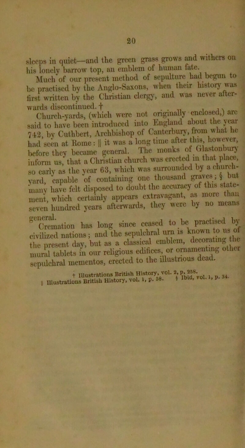 sleeps in quiet—and the green grass grows withers on his lonely barrow top, an emblem of human fate. Much of our present method of sepulture had l>egun to be practised by the Anglo-Saxons, when their history was tirst written by the Christian clergj^ and was never after- wards discontinued, f . . „ i i \ Church-yards, (which were not ongmally enclosed,) arc said to have been introduced into Liighmd about the jear 742. by Cuthbert, Archbishop of Canterbury, from what he had seen at Koine: H it was a long time after this, however, before they became general. The monks of Glastonburj inform us, that a Christian church was erected in that place, so early as the year 63, whii-h was surrounded by a ehiirch- vard, capable of contaimng one thousand IP‘^ves > § but ‘many haw felt disposed to doubt the accuracy of this state- ment, which certainly appears extravagant, m more than seven hundred years afterw ards, they were by no means '^'crtmation has long since ceased to be practised by civilized nations; and the sepulchral urn is Hii> nreseiit llav but as a classical emblem, decorating tlie murid tablets in our religious edifices or ornamenting ot ler sepidchral mementos, erected to the illustrious dead. t lUustrations British HUtory. vol. 2. P. 258 I IllustraUons British History, vol. i, p. 58. » it»<», roi. i, p