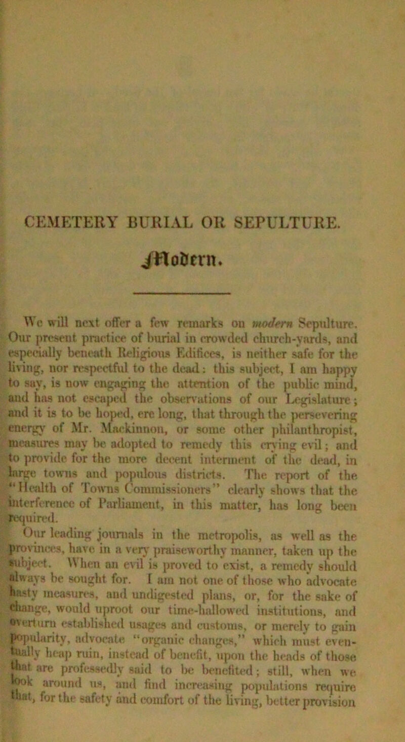 CEMETERY BURIAL OR SEPULTURE. ittoficrn. \Vc will next offer a few remarks on modern Sepulture. Our present practice of burial in crowded ehurch-yni^s, ami especially beneath Religious F.dificcs, is neither safe for the living, nor respectfvd to the dead.: this subject, I am happy to say, is now engaging the attention of the public mind, and has not escaped the obsen ations of our legislature; and it is to be hoped, ere long, that through the ]>ersevering energy’ of Mr. Mackinnon, or some other philanthropist, measures may be adoptwl to remedy this crying evU; and to provide for the more decent interment of the dead, in large towns and {Kipuloiu distrids. 'Plie report of the 1‘Hcidth of Towns Commissioners” clearly shows that the interference of Parliament, in this matter, has long been required. Our leading jouniids in the metropolis, as well as the pronnccs, have in a very praiseworthy manner, taken up the •ubject. When an evil is proved to exist, a remedy should always be sought for. I am not one of those who advocate hasty mca.sun-8, and undigested plans, or, for the sake of Aange, would uproot our tim«!-ludlowed institutions, and overturn cstablisheil usages and customs, or mendy to gain l>op»darity, a<lvocate “organic changes,” which must cven- heap ruin, instead of benefit, upon the heads of those jnaf are professedly said to Ire Iwnetilcd; still, when we wk annind us, and find increiwing populations re<juiro hat, forthi' safety and comfort of the living, Ixtter provision