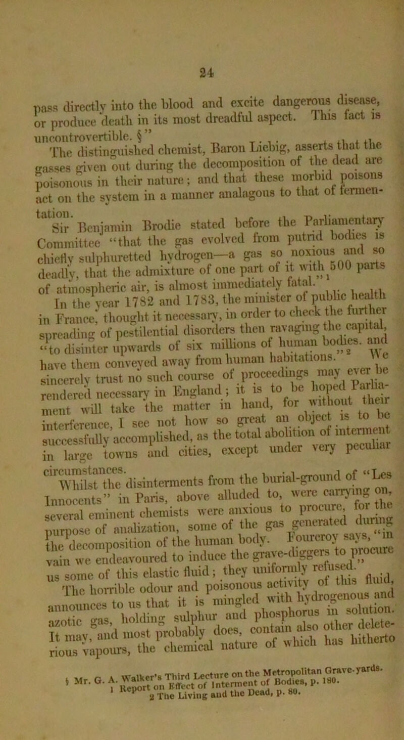 u pa.«« directly into the blood and excite dangeroi^ dkease, or produce 'death in its most dreadful aspect. This tact is uncontrovertible. §” ti.o 'L'he distinguished chemist, Baron Liclng, asserts that the gasses given out during the decomposition of the dead are poisonous in their nature; and that these morbid poisons act on the system in a manner analagous to that of Icrmen- Beniamin Brodie stated before the Parliamentarv' Committee “that the gas evolved trom putrid boches is chietlv sulphuretted hydrogen—a gas deadly, that the admixture of one part of it with^500 parts of atmospheric air, is almost immediately tatal. In the year 1782 and H83, the minister of pubhe he^^^^^^ in France, thought it necessary, m order to check the furthe spreading of pestilential disorders then ravaging the capital, ‘‘To Sliher upwards of six millions of human boihes. and have them conveyed away from human l'«1,«tations \U sincerely trust no such course ot proceedmgs may ever nmdered iiecessaryMU England ; it 11 eS nient wUl take the matter in hand, for vutho t the r interference 1 see not how so great an object is to be Jtm'tsbiUv aecomplished, as the total abolition of intennen TlSge 'towns ind cities, except under veiy peeuhar fren. .he l,«rW-gro.m.l of “Us Innocents” in Paris, above alluded to, were earryiiv on, several eminent chemists were anxious to procure, foi tlu. -me of the gas pmerated dii^Jg llip^decomnosition of the human body, hourcroy says, vain we endeavoured to iniluce the grave-cbggevs ^ us some of this elastic fluid; they uniformly refused. ' The hoiTible odour and poisonous activity ot this dm , ilsiilS a The Living and the Dead, p. 80.