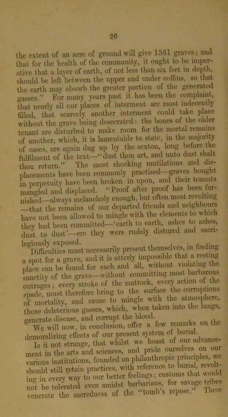 the extent of an acre of ground will give 1361 gi-aves; and that for the health of the eominunity, it ought to be nnpcr- alive that a laver of earth, of not less than six feet in depth, should be left‘between tlie upper and under coflius, so that the earth may absorb the greater portion of the generated asses.” For many ye<ars past it has been the complaint, Tliat nearly all our jilaces of interment are most indecently filled, that scarcely another intennent eoidd take place without the grave being desecrated; the bones of the older tenant are disturbed to make room for the mortal remains of another, which, it is lamentable to state, in the inajonty of cases, are again dug up by the sexton, long before the fulfilment of the text—“dust thou art, and unto dust shalt thou return.” The most shocking mutilations and dis- placements have been commonly jiractised—paves bought in penietuitv have been broken in upon, and their tenants mangled and thsplaced. “Troof after proof has been Inr- nished—idwavs melancholy enough, but ofien nipt repltmg —that the remains of our departed friends and lunghbours have not been allowed to mingle with the elements to wlph they had been committed—‘earth to earth, ashes to ashes, dust to dust’—ere they were rudely distured and sacn- ^'SmdSTin^^^^ necessarily present theinsehTs, in finding a spot for a grave, and it is utterly impossible that a resting place can be found for each and all, wipout vio atiiig the sanctity of the grave—without committing most barbarous outraL; eveiy stroke of the mattock, eveiy action of the spade must th'creforc bring to the surftice the corruptions of inortalitv, and cause to mingle wph the atnmsphert, those deleterious gasses, which, when taken into the luii^s, frencrate disease, and corrupt the blood. ^ -VVe will now, in conclusion, offer a few pmaiks on the demoralizing effects of our present system of burial. Is it not strange, that whilst we boast of our '“t\ancc- ment in the arts and sciences, and pnde opsclve-s on our “ rious institutions, founded on philanthropic pnnc.plcs, u c «hould still retain practices, ndth reference to bunal, n.io ill in evcrv'wav to our better feelings ; customs that \puld not be tolerated even amidst burbanans for savage tn es venerate the sacredness of the “tomb s repose. fhese