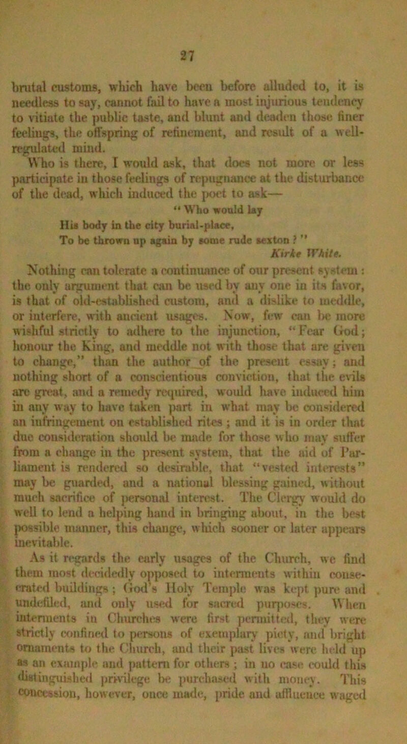 brutal customs, which have bceu before alluded to, it is needless to say, cannot fail to have a most injurious tendency to vitiate the j)ublic taste, and blunt and dcwlen those finer feelings, the offspring of refinement, and result of a well- regulated mind. Who is there, I would ask, that does not more or less participate in those feelings of repugnance at the disturbana* of the dead, which induced the poet to ask— “ Who wonJd ky HU body in the city burial-place. To be thrown up again by KMue rude sexton ?  Kirke WAite. Nothing can tolerate a continuance of onr present system : the only argument that can be used by any one in its favor, is that of old-established custom, and a dislike to meddle, or interfere, with ancient usages. Now, few can l>e more wishful strictly to ailhere to the injunction, “Fear (rod; honour the King, and meddle not with those that are pven to change,” than the author of the present essay; and nothing short of a conscientious conviction, that the evils arc gn»t, and a remedy required, would have induced him in any way to have token jmrt in what may be considered an infriugement on established rites ; and it is in order that due consi<len»tiou shovdd be uuide for those who may suffer from a change in the present system, that the aid of Par- liament is rendered so desirable, that “vested intercuts” maybe guarded, and a national blessing gained, without much sacrifice of jtersonal interest. The Clergy would do well to lend a helping hand in bringing alwut, in the best IK>8sil)le maimer, this change, which sooner or later appears inevitable. As it regards the early usages of the Chureh, we find them most decidedly o^iposed to interments within eouse- iTated buildings ; (iod s Holy Temple was kept pun* and undetUed, and only us<*,d fur sacrwl purpo-es. ^\hen iiitenuents in Churchra were first pennitted, they wenr strictly ctmfined to persons of exemplury piety, nn<l bright ornaments tf> the Church, and their past lives were lu-ld up as an example and pattern for others ; in no ease could this ‘hstinguished privilege be purchased with money. This concession, however, once made, jiride and affluence waged