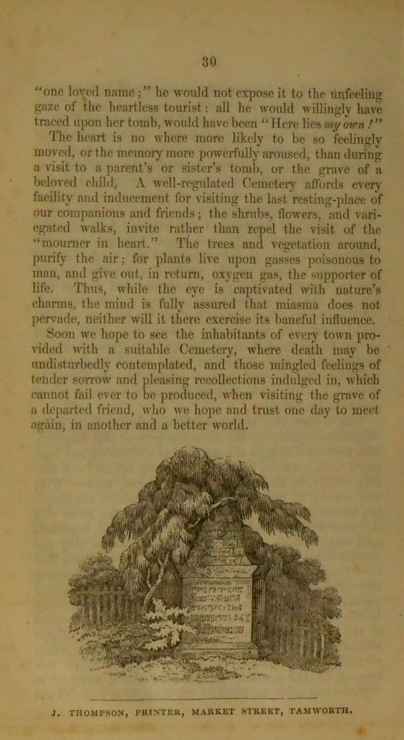 “one loved name; ” he would not expose it to the unfeeling gaze of the heartless tourist: all he would willingly have traced upon her tomb, would have been “ Here lies viy oirn / ” The heart is no where more likely to be so feelingly moved, or the memory more powerfully aroused, than during a visit to a parent’s or sister’s tomb, or the grave of a beloved child, A. well-regidated (A-mcteiy’ affords every facility and inducement for \dsiting the hist resting-place of our companions ami friends; the shrubs, flowers, and vari- egated walks, invite rather than repel the visit of the “mounier in heart.” The trees and vegetation around, purify the air; for plants live upon gasses poisonous to man, and give out, in return, oxygen gas, the supporter of life. Thus, while the eye is cajitivated with nature’s channs, the mind is fully assiucd that miasma does not peirade, neither will it there exercise its baneful influence. Soon w'c hope to see the inhabitants of eveiy town pro- vided with a suitable Cemetery, Avhere death may be undisturbedly contemplated, and those mingled feelings of tender sorrow and pleasing recollections indidged in, which cannot fail ever to be produced, when visiting the gi-ave of a departed friend, who we hope and trust one day to meet again, in another and a better world. J. THOMPSON, PIIINTER, MARKET STREET, TAMWORTH.