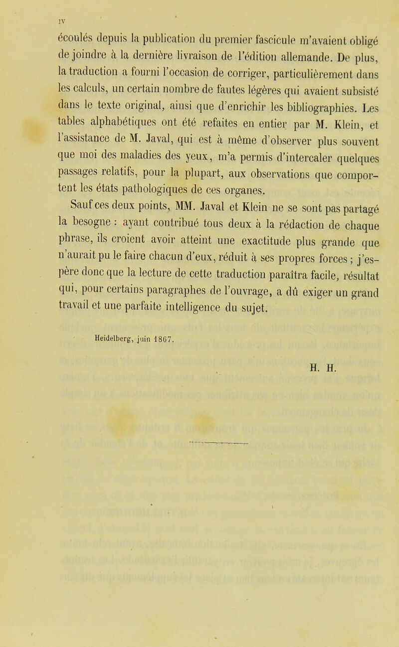 écoulés depuis la publication du premier fascicule m’avaient obligé de joindre à la dernière livraison de l’édition allemande. De plus, la traduction a fourni 1 occasion de corriger, particulièrement dans les calculs, un certain nombre de tantes légères qui avaient subsisté dans le texte original, ainsi que d’enrichir les bibliographies. Les tables alphabétiques ont été refaites en entier par M. Klein, et 1 assistance de M. Javal, qui est a môme d’observer plus souvent que moi des maladies des yeux, m’a permis d’intercaler quelques passages relatifs, pour la plupart, aux observations que compor- tent les états pathologiques de ces organes. Sauf ces deux points, MM. Javal et Klein ne se sont pas partagé la besogne : ayant contribué tous deux à la rédaction de chaque phrase, ils croient avoir atteint une exactitude plus grande que n’aurait pu le faire chacun d’eux, réduit à ses propres forces ; j’es- père donc que la lecture de cette traduction paraîtra facile, résultat qui, pour certains paragraphes de l’ouvrage, a dû exiger un grand travail et une parfaite intelligence du sujet. Heidelberg, juin 18G7. H. H.