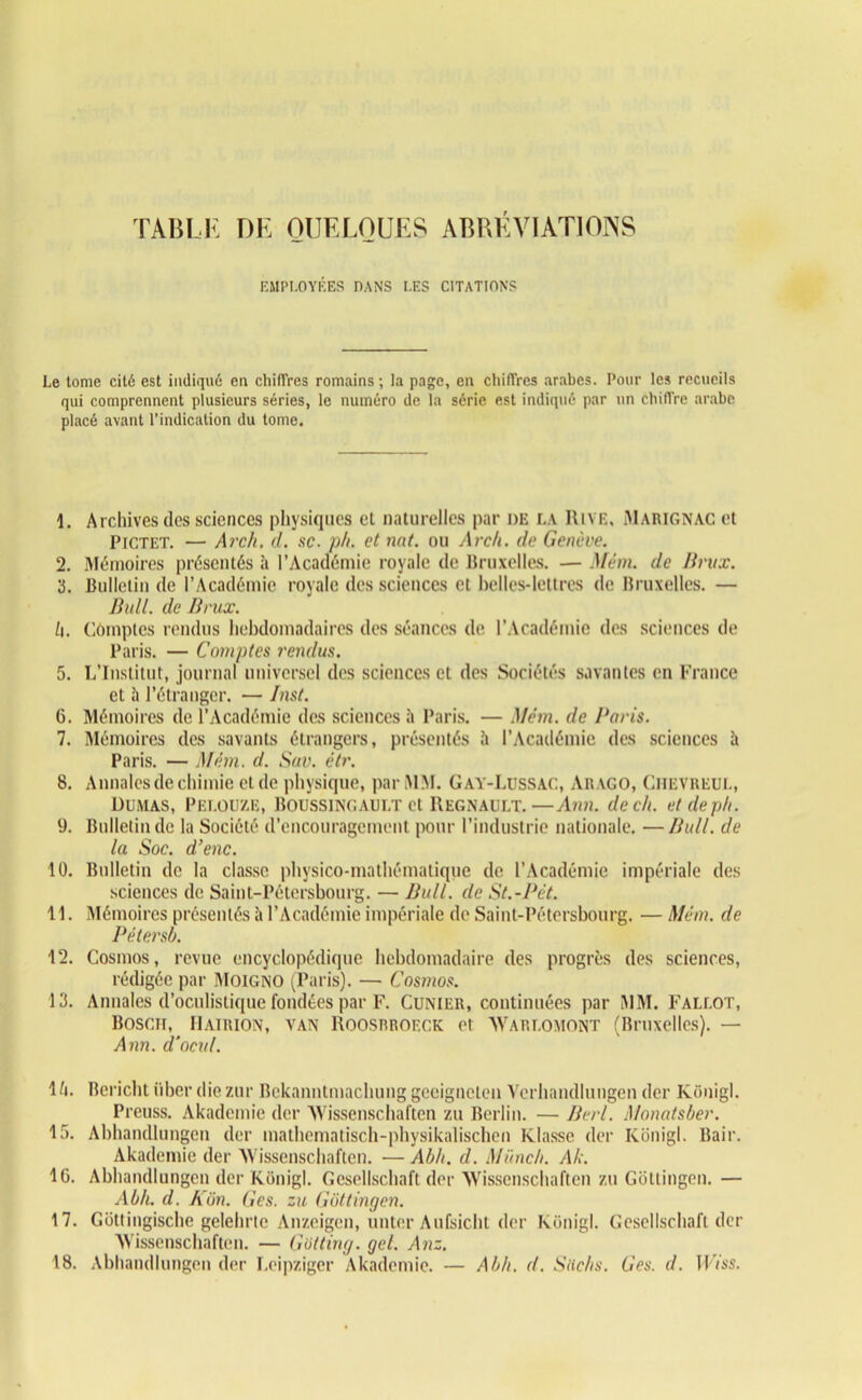 TABLE DE QUELQUES ABRÉVIATIONS EMPLOYÉES DANS LES CITATIONS Le tome cité est indiqué en chiffres romains ; la page, en chiffres arabes. Pour les recueils qui comprennent plusieurs séries, le numéro de la série est indiqué par un chiffre arabe placé avant l’indication du tome. 1. Archives des sciences physiques et naturelles par de la Rive, Marignac et Pictet. — Arcli. d. sc. ph. et nat. ou Arc/l. de Genève. 2. Mémoires présentés à l’Académie royale de Bruxelles. — Mém. de Unix. 3. Bulletin de l’Académie royale des sciences et belles-lettres de Bruxelles. — Bull, de Brux. U. Comptes rendus hebdomadaires des séances de l’Académie des sciences de Paris. — Comptes rendus. 5. L’Institut, journal universel des sciences et des Sociétés savantes en France et à l’étranger. — Inst. 6. Mémoires de l’Académie des sciences à Paris. — Mém. de Paris. 7. Mémoires des savants étrangers, présentés î» l’Académie des sciences à Paris. — Mém. d. Sav. ètr. 8. Annales de chimie et de physique, par MM. Gay-Lussac, Arago, Chevreul, Dumas, Pelouze, Boussingault et Régnault.—Ann. de ch. etdeph. 9. Bulletin de la Société d’encouragement pour l’industrie nationale. —Bull, de la Soc. d’enc. 10. Bulletin de la classe physico-mathématique de l’Académie impériale des sciences de Saint-Pétersbourg. — Bull, de St.-Pét 11. Mémoires présentés à l’Académie impériale de Saint-Pétersbourg. — Mém. de Pétersb. 12. Cosmos, revue encyclopédique hebdomadaire des progrès des sciences, rédigée par Moigno (Paris). — Cosmos. 13. Annales d’oculistique fondées par F. Cunier, continuées par MM. Fallût, Bosch, Hairion, van Roosbroeck et AVarlomont (Bruxelles). — Ann. d'ocul. 1/t. Bcriclit iiber die zur Bckanntmachung geeigneten Verhandlungen der Kônigl. Preuss. Akademie der AVissenschaften zu Berlin. — Berl. Monatsber. 15. Abhandlungen der mathematisch-physikalischen Klasse der Kônigl. Bair. Akademie der AVissenschaften. — Ab h. d. Münch. Ak. IG. Abhandlungen der Kônigl. Gesellschaft der AVissenschaften zu Gôtlingen. — Ab/i. d. Kôn. Ges. zu Gottingcn. 17. Gôttingische gelehrtc Anzeigen, unter Aufsicht der Kônigl. Gesellschaft der AVissenschaften. — Gotting. gel. Anz. 18. Abhandlungen der Leipziger Akademie. — A b h. d. Sachs. Ges. d. Wisa.