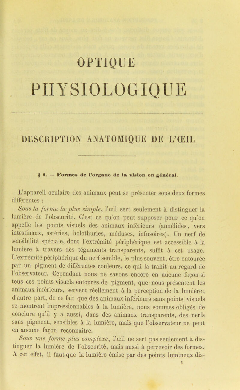 OPTIQUE PHYSIOLOGIQUE DESCRIPTION ANATOMIQUE DE L’ŒIL §8. — Forme» do l'organe do la «talon en général. L’appareil oculaire des animaux peut se présenter sous deux formes différentes : Sous la forma la plus simple, l’œil sert seulement à distinguer la lumière de l’obscurité. C’est ce qu’on peut supposer pour ce qu’on appelle les points visuels des animaux inférieurs (annélides, vers intestinaux, astéries, holothuries, méduses, infusoires). Un nerf de sensibilité spéciale, dont l’extrémité périphérique est accessible à la lumière à travers des téguments transparents, suffît à cet usage. L extrémité périphérique du nerf semble, le plus souvent, être entourée par un pigment de différentes couleurs, ce qui la trahit au regard de 1 observateur. Cependant nous ne savons encore en aucune façon si tous ces points visuels entourés de pigment, que nous présentent les animaux inférieurs, servent réellement à la perception de la lumière; d’autre part, de ce fait que des animaux inférieurs sans points visuels se montrent impressionnables à la lumière, nous sommes obligés de conclure qu il y a aussi, dans des animaux transparents, des nerfs sans pigment, sensibles à la lumière, mais que l’observateur ne peut en aucune façon reconnaître. Sous une forme plus complexe, l’œil ne sert pas seulement à dis- tinguer la lumière de l’obscurité, mais aussi à percevoir des formes. A cet effet, il faut que la lumière émise par des points lumineux dis-