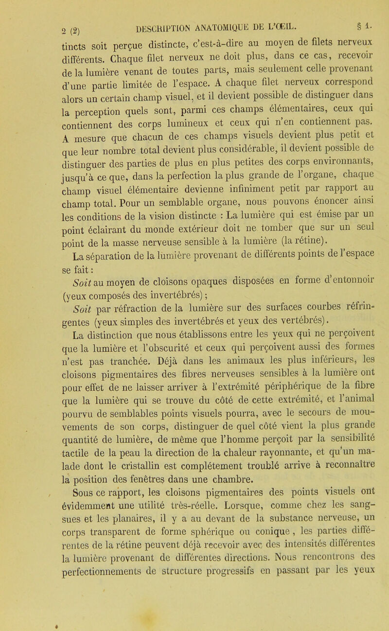 tincts soit perçue distincte, c’est-à-dire au moyen de filets nerveux différents. Chaque filet nerveux ne doit plus, dans ce cas, recevoir de la lumière venant de toutes parts, mais seulement celle provenant d’une partie limitée de l’espace. A chaque filet nerveux correspond alors un certain champ visuel, et il devient possible de distinguer dans la perception quels sont, parmi ces champs élémentaires, ceux qui contiennent des corps lumineux et ceux qui n’en contiennent pas. A mesure que chacun de ces champs visuels devient plus petit et que leur nombre total devient plus considérable, il devient possible de distinguer des parties de plus en plus petites des corps environnants, jusqu’à ce que, dans la perfection la plus grande de l’organe, chaque champ visuel élémentaire devienne infiniment petit par rapport au champ total. Pour un semblable organe, nous pouvons énoncer ainsi les conditions de la vision distincte : La lumière qui est émise par un point éclairant du monde extérieur doit ne tomber que sur un seul point de la masse nerveuse sensible à la lumière (la rétine). La séparation de la lumière provenant de différents points de 1 espace se fait : Soit au moyen de cloisons opaques disposées en forme d’entonnoir (yeux composés des invertébrés) ; Soit par réfraction de la lumière sur des surfaces courbes réfrin- gentes (yeux simples des invertébrés et yeux des vertébrés). La distinction que nous établissons entre les yeux qui ne perçoivent que la lumière et l’obscurité et ceux qui perçoivent aussi des formes n’est pas tranchée. Déjà dans les animaux les plus inférieurs, les cloisons pigmentaires des fibres nerveuses sensibles à la lumière ont pour effet de ne laisser arriver à l’extrémité périphérique de la fibre que la lumière qui se trouve du côté de cette extrémité, et l’animal pourvu de semblables points visuels pourra, avec le secours de mou- vements de son corps, distinguer de quel côté vient la plus grande quantité de lumière, de même que l’homme perçoit par la sensibilité tactile de la peau la direction de la chaleur rayonnante, et qu’un ma- lade dont le cristallin est complètement troublé arrive à reconnaître la position des fenêtres dans une chambre. Sous ce rapport, les cloisons pigmentaires des points visuels ont évidemment une utilité très-réelle. Lorsque, comme chez les sang- sues et les planaires, il y a au devant de la substance nerveuse, un corps transparent de forme sphérique ou conique, les parties diffé- rentes de la rétine peuvent déjà recevoir avec des intensités différentes la lumière provenant de différentes directions. Nous rencontrons des perfectionnements de structure progressifs en passant par les yeux