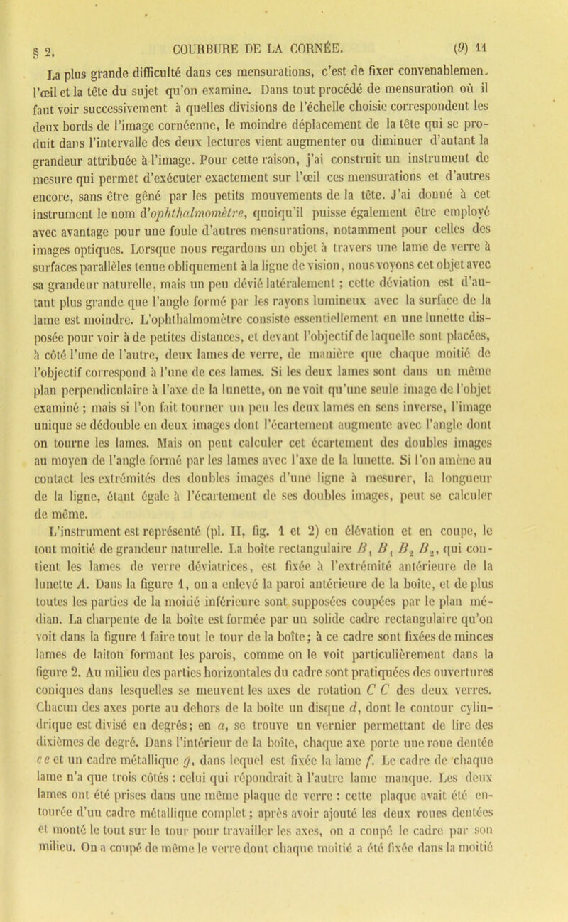 La plus grande difficulté dans ces mensurations, c’est de fixer convenablement l’œil et la tête du sujet qu’on examine. Dans tout procédé de mensuration où il faut voir successivement à quelles divisions de l’échelle choisie correspondent les deux bords de l’image cornéennc, le moindre déplacement de la tête qui se pro- duit dans l’intervalle des deux lectures vient augmenter ou diminuer d’autant la grandeur attribuée à l’image. Pour cette raison, j’ai construit un instrument de mesure qui permet d’exécuter exactement sur l’œil ces mensurations et d’autres encore, sans être gêné par les petits mouvements de la tête. J’ai donné à cet instrument le nom d’ophthalmomètre, quoiqu’il puisse également être employé avec avantage pour une foule d’autres mensurations, notamment pour celles des images optiques. Lorsque nous regardons un objet à travers une lame de verre à surfaces parallèles tenue obliquement à la ligne de vision, nous voyons cet objet avec sa grandeur naturelle, mais un peu dévié latéralement ; cette déviation est d’au- tant plus grande que l’angle formé par les rayons lumineux avec la surface de la lame est moindre. L’ophthalmomètre consiste essentiellement en une lunette dis- posée pour voir à de petites distances, et devant l’objectif de laquelle sont placées, !i côté l’une de l’autre, deux lames de verre, de manière que chaque moitié de l’objectif correspond à l’une de ces lames. Si les deux lames sont dans un même plan perpendiculaire à l’axe de la lunette, on ne voit qu’une seule image de l’objet examiné ; mais si l’on fait tourner un peu les deux lames en sens inverse, l’image unique se dédouble en deux images dont l’écartement augmente avec l’angle dont on tourne les lames. Mais on peut calculer cet écartement des doubles images au moyen de l’angle formé par les lames avec l’axe de la Innette. Si l’on amène au contact les extrémités des doubles images d’une ligne à mesurer, la longueur de la ligne, étant égale à l’écartement de ses doubles images, peut se calculer de même. L’instrument est représenté (pl. Il, fig. 1 et 2) en élévation et en coupe, le tout moitié de grandeur naturelle. La boîte rectangulaire Bt B, Bi Bs, qui con- tient les lames de verre déviatrices, est fixée à l’extrémité antérieure de la lunette A. Dans la figure 1, on a enlevé la paroi antérieure de la boîte, et déplus toutes les parties de la moitié inférieure sont supposées coupées par le plan mé- dian. La charpente de la boîte est formée par un solide cadre rectangulaire qu’on voit dans la ligure 1 faire tout le tour de la boîte; à ce cadre sont fixées de minces lames de laiton formant les parois, comme on le voit particulièrement dans la figure 2. Au milieu des parties horizontales du cadre sont pratiquées des ouvertures coniques dans lesquelles se meuvent les axes de rotation C C des deux verres. Chacun des axes porte au dehors de la boîte un disque d, dont le contour cylin- drique est divisé en degrés; en a, se trouve un vernier permettant de lire des dixièmes de degré. Dans l’intérieur de la boîte, chaque axe porte une roue dentée ce et un cadre métallique rjy dans lequel est fixée la lame f. Le cadre de chaque lame n’a que trois côtés : celui qui répondrait à l’autre lame manque. Les deux lames ont été prises dans une même plaque de verre : cette plaque avait été en- tourée d’un cadre métallique complet ; après avoir ajouté les deux roues dentées et monté le tout sur le tour pour travailler les axes, on a coupé le cadre par son milieu. On a coupé de même le verre dont chaque moitié a été fixée dans la moitié