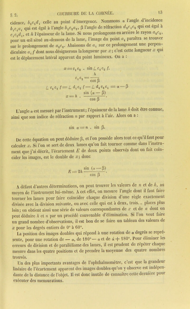 cidencc, b0_cidl celle au point d’émergence. Nommons « l’angle d’incidence blclal qui est égal à l’angle £2c“2a2, (3 l’angle de réfraction rf2c,c2 qui est égal à c\cad{, et h l’épaisseur de la lame. Si nous prolongeons en arrière le rayon o2c2, pour un œil situé au-dessous de la lame, l’image du point a{ paraîtra se trouver sur le prolongement de a2c2. Abaissons de a, sur ce prolongement une perpen- diculaire a,/dont nous désignerons la longueur par x; c’est cette longueur x qui est le déplacement latéral apparent du point lumineux. On a : æ = c,c2 . sin Z_ctc2 f. h C» Ca * ^ COS P L c4c2 f= L djC4 f— L dicAcl = a —p sin (a — P) L’angle a est mesuré par l’instrument; l’épaisseur de la lame h doit être connue, ainsi que son indice de réfraction n par rapport à 1 air. Alors on a . sin a = n . sin p. De cette équation on peut déduire p, et l’on possède alors tout ce qu il faut pour calculer x. Si l’on se sert de deux lames qu’on fait tourner comme dans l’instru- ment que j’ai décrit, l’écartement E de deux points observés dont on fait coïn- cider les images, est le double de x; donc A défaut d’autres déterminations, on peut trouver les valeurs de n et de h, au moyen de l’instrument lui-même. A cet effet, on mesure l’angle dont il faut faire tourner les lames pour faire coïncider chaque division d une règle exactement divisée avec la division suivante, ou avec celle qui est à deux, trois... places plus loin; ou obtient ainsi une série de valeurs correspondantes de x et de a dont on peut déduire h et n par un procédé convenable d élimination. Si 1 on veut faire un grand nombre d’observations, il est bon de se faire un tableau des valeuis de x pour les degrés entiers de 0° à 60°. La position des images doubles qui répond a une rotation de a degrés se îcpié- sente, pour une rotation de — a, de 180°— a. et de à + 180°. Pour éliminer les erreurs de division et de parallélisme des lames, il est prudent de répéter chaque mesure dans les quatre positions et de prendre la moyenne des quatre nombres trouvés. Un des plus importants avantages de l’ophthalmomètre, c’est que la grandeui linéaire de l’écartement apparent des images doubles qu’on y observe est indépen- dante de la distance de l’objet. Il est donc inutile de connaître celle dcrnièic poui exécuter des mensurations.