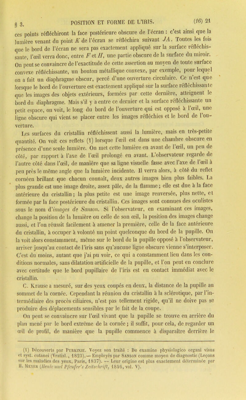 g 3i POSITION ET FORME DE LTRIS. {16) 21 ces points réfléchiront la face postérieure obscure de l’écran : c’est ainsi que la lumière venant du point A'de l’écran se réfléchira suivant JA. Toutes les fois que le bord de l’écran ne sera pas exactement appliqué sur la surface réfléchis- sante, l’œil verra donc, entre F et //, une partie obscure de la surface du miroir. On peut se convaincre de l’exactitude de cette assertion au moyen de toute suifacc convexe réfléchissante, un bouton métallique convexe, par exemple, pour lequel on a fait un diaphragme obscur, percé d’une ouverture circulaire. Ce n’est que lorsque le bord de l’ouverture est exactement appliqué sur la surface réfléchissante que les images des objets extérieurs, formées par cette dernière, atteignent le bord du diaphragme. Mais s’il y a entre ce dernier et la surface réfléchissante un petit espace, on voit, le long du bord de l’ouverture qui est opposé h l’œil, une ligne obscure qui vient se placer entre les images réfléchies et le bord de l’ou- verture. Les surfaces du cristallin réfléchissent aussi la lumière, mais en très-petite quantité. On voit ces reflets (1) lorsque l’œil est dans une chambre obscure en présence d’une seule lumière. On met celte lumière en avant de l’œil, un peu de côté, par rapport à l’axe de l’œil prolongé en avant. L’observateur regarde de l’autre côté dans l’œil, de manière que sa ligne visuelle fasse avec l’axe de l’œil a peu près le môme angle que la lumière incidente. Il verra alors, à côté du reflet cornéen brillant que chacun connaît, deux autres images bien plus faibles. La plus grande est une image droite, assez pâle, de la flamme ; elle est due h la face antérieure du cristallin; la plus petite est une image renversée, plus nette, et formée par la face postérieure du cristallin. Ces images sont connues des oculistes sous le nom d'images de Sanson. Si l’observateur, en examinant ces images, change la position de la lumière ou celle de son œil, la position des images change aussi, et l’on réussit facilement à amener la première, celle de la face antérieure du cristallin, à occuper h volonté un point quelconque du bord de la pupille. On la voit alors constamment, môme sur le bord de la pupille opposé à l’observateur, arriver jusqu’au contact de l’iris sans qu’aucune ligne obscure vienne s’interposer. C’est du moins, autant que j’ai pu voir, ce qui a constamment lieu dans les con- ditions normales, sans dilatation artificielle de la pupille, et l’on peut en conclure avec certitude que le bord pupillaire de l’iris est en contact immédiat avec le cristallin. C. Krausea mesuré, sur des yeux coupés en deux, la distance de la pupille au sommet de la cornée. Cependant la réunion du cristallin à la sclérotique, par l’in- termédiaire des procès ciliaires, n’est pas tellement rigide, qu’il ne doive pas se produire des déplacements sensibles par le fait de la coupe. On peut se convaincre sur l’œil vivant que la pupille se trouve en arrière du plan mené par le bord extrême de la cornée ; il suffit, pour cela, de regarder un œil de profil, de manière que la pupille commence à disparaître derrière le (1) Découverts par Purkinje. Voyez son traité : De examine physiologico organi visus et syst. cutanei (Vratisl., 1823).— Employés par Sanson comme moyen de diagnostic (Leçons sur les maladies des yeux, Paris, 1837). — Leur origine est plus exactement déterminée par