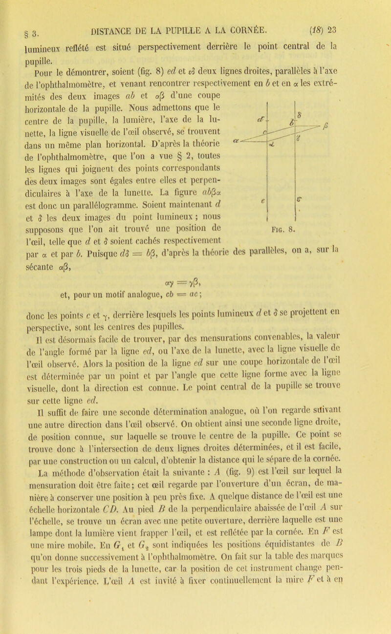 lumineux reflété est situé perspectivement derrière le point central de la pupille. Pour le démontrer, soient (fig. 8) ed et eS deux lignes droites, parallèles à l’axe de l’ophthalmomètre, et venant rencontrer respectivement en b et en « les extré- mités des deux images ab et «p d’une coupe horizontale de la pupille. Nous admettons que le centre de la pupille, la lumière, l’axe de la lu- nette, la ligne visuelle de l’œil observé, se trouvent dans un même plan horizontal. D’après la théorie de l’ophthalmomètre, que l’on a vue § 2, toutes les lignes qui joignent des points correspondants des deux images sont égales entre elles et perpen- diculaires à l’axe de la lunette. La figure ab$o. est donc un parallélogramme. Soient maintenant d et S les deux images du point lumineux ; nous l’œil, telle que d et S soient cachés respectivement par a et par b. Puisque dS = b$, d’après la théorie des parallèles, on a, sur la sécante a,8, ay — y(3, et, pour un motif analogue, cb = ac; donc les points c et derrière lesquels les points lumineux d et S se projettent en perspective, sont les centres des pupilles. Il est désormais facile de trouver, par des mensurations convenables, la valeur de l’angle formé par la ligne ed, ou l’axe de la lunette, avec la ligne visuelle de l’œil observé. Alors la position de la ligne cd sur une coupe horizontale de 1 œil est déterminée par un point et par l’angle que celte ligne forme avec la ligne visuelle, dont la direction est connue. Le point central de la pupille se trouve sur cette ligne ed. 11 suffit de faire une seconde détermination analogue, où l’on regarde suivant une autre direction dans l’œil observé. On obtient ainsi une seconde ligne droite, de position connue, sur laquelle se trouve le centre de la pupille. Ce point se trouve donc à l’intersection de deux lignes droites déterminées, et il est facile, par une construction ou un calcul, d’obtenir la distance qui le sépare de la cornée. La méthode d’observation était la suivante : A (fig. 9) est l’œil sur lequel la mensuration doit être faite; cet œil regarde par l’ouverture d’un écran, de ma- nière à conserver une position h peu près fixe. A quelque distance de l’œil est une échelle horizontale CD. Au pied B de la perpendiculaire abaissée de l’œil A sur l’échelle, se trouve un écran avec une petite ouverture, derrière laquelle est une lampe dont la lumière vient frapper l’œil, et est reflétée par la cornée. En F est une mire mobile. En G, et (ï* sont indiquées les positions équidistantes de B qu’on donne successivement à l’ophthalmomètre. On fait sur la table des marques pour les trois pieds de la lunette, car la position de cet instrument change pen- dant l’expérience. L’œil A est invité à fixer continuellement la mire F et a en