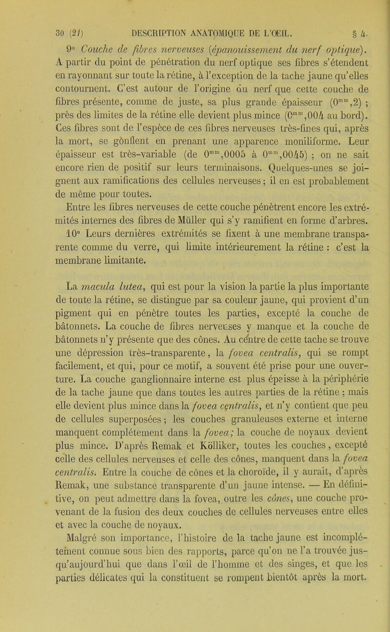 9° Couche de fibres nerveuses (épanouissement du nerf optique). A partir du point de pénétration du nerf optique ses fibres s’étendent en rayonnant sur toute la rétine, à l’exception de la tache jaune qu’elles contournent. C’est autour de l’origine du nerf que cette couche de fibres présente, comme de juste, sa plus grande épaisseur (0ram,2) ; près des limites de la rétine elle devient plus mince (0mm,00â au bord). Ces fibres sont de l’espèce de ces fibres nerveuses très-fines qui, après la mort, se gônllent en prenant une apparence moniliforme. Leur épaisseur est très-variable (de 0mm,0005 à 0“m,00/i5) ; on ne sait encore rien de positif sur leurs terminaisons. Quelques-unes se joi- gnent aux ramifications des cellules nerveuses ; il en est probablement de même pour toutes. Entre les fibres nerveuses de cette couche pénètrent encore les extré- mités internes des fibres de Müller qui s’y ramifient en forme d’arbres. 10° Leurs dernières extrémités se fixent à une membrane transpa- rente comme du verre, qui limite intérieurement la rétine : c’est la membrane limitante. La macula lutea, qui est pour la vision la partie la plus importante de toute la rétine, se distingue par sa couleur jaune, qui provient d’un pigment qui en pénètre toutes les parties, excepté la couche de bâtonnets. La couche de fibres nerveuses y manque et la couche de bâtonnets n’y présente que des cônes. Au céntre de cette tache se trouve une dépression très-transparente, la fovea centralisa qui se rompt facilement, et qui, pour ce motif, a souvent été prise pour une ouver- ture. La couche ganglionnaire interne est plus éprisse à la périphérie de la tache jaune que dans toutes les autres parties de la rétine ; mais elle devient plus mince dans la fovea centralisa et n’y contient que peu de cellules superposées ; les couches granuleuses externe et interne manquent complètement dans la fovea ; la couche de noyaux devient plus mince. D’après Remak et Kolliker, toutes les couches, excepté celle des cellules nerveuses et celle des cônes, manquent dans la fovea centralis. Entre la couche de cônes et la choroïde, il y aurait, d’après Remak, une substance transparente d’un jaune intense. — En défini- tive, on peut admettre dans la fovea, outre les cônes, une couche pro- venant de la fusion des deux couches de cellules nerveuses entre elles et avec la couche de noyaux. Malgré son importance, f histoire de la tache jaune est incomplè- tement connue sous bien des rapports, parce qu’on ne l’a trouvée jus- qu’aujourd’hui que dans l’œil de l’homme et des singes, et que les parties délicates qui la constituent se rompent bientôt après la mort.