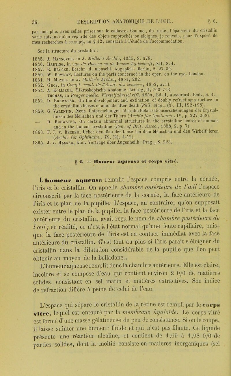 pas non plus avec celles prises sur le cadavre. Comme, du reste, l’épaisseur du cristallin varie suivant qu’on regarde des objets rapprochés ou éloignés, je renvoie, pour l’exposé de mes recherches à ce sujet, au § 12, consacré à l’étude de l’accommodation. Sur la structure du cristallin : 1815. A. Hannover, in J. Müller’s Archiv, 1815, S. 178. 1816. Harting, in van de Hoeven en de Vriese Tijdschrift, XII, S. 1. 1817. E. Brücke, Beschr. d. menschl. Àugapfels. Berlin, S. 27-30. 1819. W. Bowman, Lectures on lhe parts concerned inthe oper. on the eye. London. 1851. H. Meyer, in J. Müller’s Archiv, 1851, 202. 1852. Gros, in Compt. rend, de VAcad, des sciences, 1852, avril. 1851. A. Kolliker, Mikroskopische Anatomie. Leipzig, II, 703-713. — Thomas, in Pragermedic. Vierteljahrsschrift, 1851, Bd. I, Ausserord. Beil., S. 1. 1852. D. Brewster, On the development and extinction of doubly refracling structure in the crystalline lenses of animais after death(P/n7. Mag., (11, III, 192-198). 1859. G. Valentin, Neue Untersuchungen iiber die Polarisationserscheinurigen der Crvstal- linsen des Menschen und der Thiere (Archiv fur Ophthalm., IV, p. 227-268). — D. Brewster, On certain abnormal structures in the crystalline lenses of animais and in the human crystalline (Rep. of Brit. Assoc., 1858, 2, p. 7). 1863. F. J. v. Becker, Ueber den Bau der Linse bei dem Menschen und den Wirbelthiercn {Archiv fur Ophthalm., IX, (2), 1-12). 1865. J. v. ïïasner, Klin. Vortriige über Augenheilk. Prag., S. 223. § <5 — Humeur aqueuse et corps vitré. L’humeur aqueuse remplit 1 espace compris entre la cornee, l’iris et le cristallin. On appelle chambre antérieure de l'œil l’espace circonscrit par la face postérieure de la cornée, la face antérieure de l’iris et le plan de la pupille. L’espace, au contraire, qu’on supposait exister entre le plan de la pupille, la face postérieure de l’iris et la face antérieure du cristallin, avait reçu le nom de chambre postérieure de l'œil; en réalité, ce n’est à l’état normal qu’une fente capillaire, puis- que la face postérieure de l’iris est en contact immédiat avec la face antérieure du cristallin. C’est tout au plus si l’iris paraît s’éloigner du cristallin dans la dilatation considérable de la pupille que l’on peut obtenir au moyen de la belladone.. L’humeur aqueuse remplit donc la chambre antérieure. Elle est claire, incolore et se compose d’eau qui contient environ 2 0/0 de matières solides, consistant en sel marin et matières extractives. Son indice de réfraction diffère à peine de celui de l’eau. L’espace qui sépare le cristallin de la rétine est rempli par lecoiq»* vitré, lequel est entouré par la membrane Jujaloïde. Le corps vitré est formé d’une masse gélatineuse de peu de consistance. Si on le coupe, il laisse suinter une humeur fluide et qui n’est pas filante. Ce liquide présente une réaction alcaline, et contient de \ ,09 à 1,98 0/0 de parties solides, dont la moitié consiste en matières inorganiques (sel