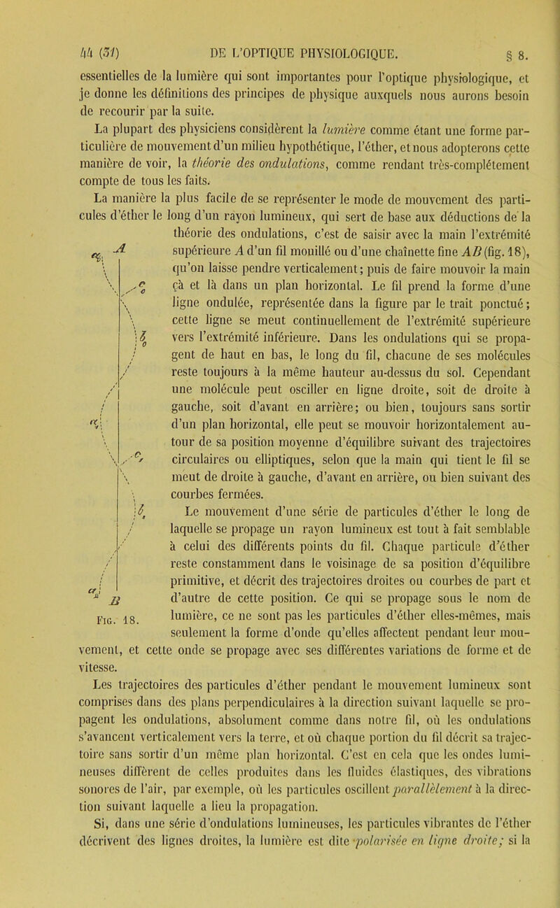 essentielles de la lumière qui sont importantes pour l’optique physiologique, et je donne les définitions des principes de physique auxquels nous aurons besoin de recourir par la suite. La plupart des physiciens considèrent la lumière comme étant une forme par- ticulière de mouvement d’un milieu hypothétique, l’éther, et nous adopterons cette manière de voir, la théorie des ondulations, comme rendant très-complètement compte de tous les faits. La manière la plus facile de se représenter le mode de mouvement des parti- cules d’éther le long d’un rayon lumineux, qui sert de base aux déductions de'la théorie des ondulations, c’est de saisir avec la main l’extrémité supérieure A d’un fil mouillé ou d’une chaînette fine AB(Cig. 18), qu’on laisse pendre verticalement; puis de faire mouvoir la main çà et là dans un plan horizontal. Le fil prend la forme d’une ligne ondulée, représentée dans la figure par le trait ponctué ; cette ligne se meut continuellement de l’extrémité supérieure vers l’extrémité inférieure. Dans les ondulations qui se propa- gent de haut en bas, le long du fil, chacune de ses molécules reste toujours à la même hauteur au-dessus du sol. Cependant une molécule peut osciller en ligne droite, soit de droite à gauche, soit d’avant en arrière; ou bien, toujours sans sortir d’un plan horizontal, elle peut se mouvoir horizontalement au- tour de sa position moyenne d’équilibre suivant des trajectoires circulaires ou elliptiques, selon que la main qui tient le fil se meut de droite à gauche, d’avant en arrière, ou bien suivant des courbes fermées. Le mouvement d’une série de particules d’éther le long de laquelle se propage un rayon lumineux est tout à fait semblable à celui des différents points du fil. Chaque particule d’éther reste constamment dans le voisinage de sa position d’équilibre primitive, et décrit des trajectoires droites ou courbes de part et d’autre de cette position. Ce qui se propage sous le nom de lumière, ce ne sont pas les particules d’éther elles-mêmes, mais seulement la forme d’onde qu’elles affectent pendant leur mou- vement, et cette onde se propage avec ses différentes variations de forme et de vitesse. Les trajectoires des particules d’éther pendant le mouvement lumineux sont comprises dans des plans perpendiculaires à la direction suivant laquelle se pro- pagent les ondulations, absolument comme dans notre fil, où les ondulations s’avancent verticalement vers la terre, et où chaque portion du fil décrit sa trajec- toire sans sortir d’un même plan horizontal. C’est en cela que les ondes lumi- neuses diffèrent de celles produites dans les fluides élastiques, des vibrations sonores de l’air, par exemple, où les particules oscillent parallèlement à la direc- tion suivant laquelle a lieu la propagation. Si, dans une série d’ondulations lumineuses, les particules vibrantes de l’éther décrivent des lignes droites, la lumière est dite ■polarisée en ligne droite; si la