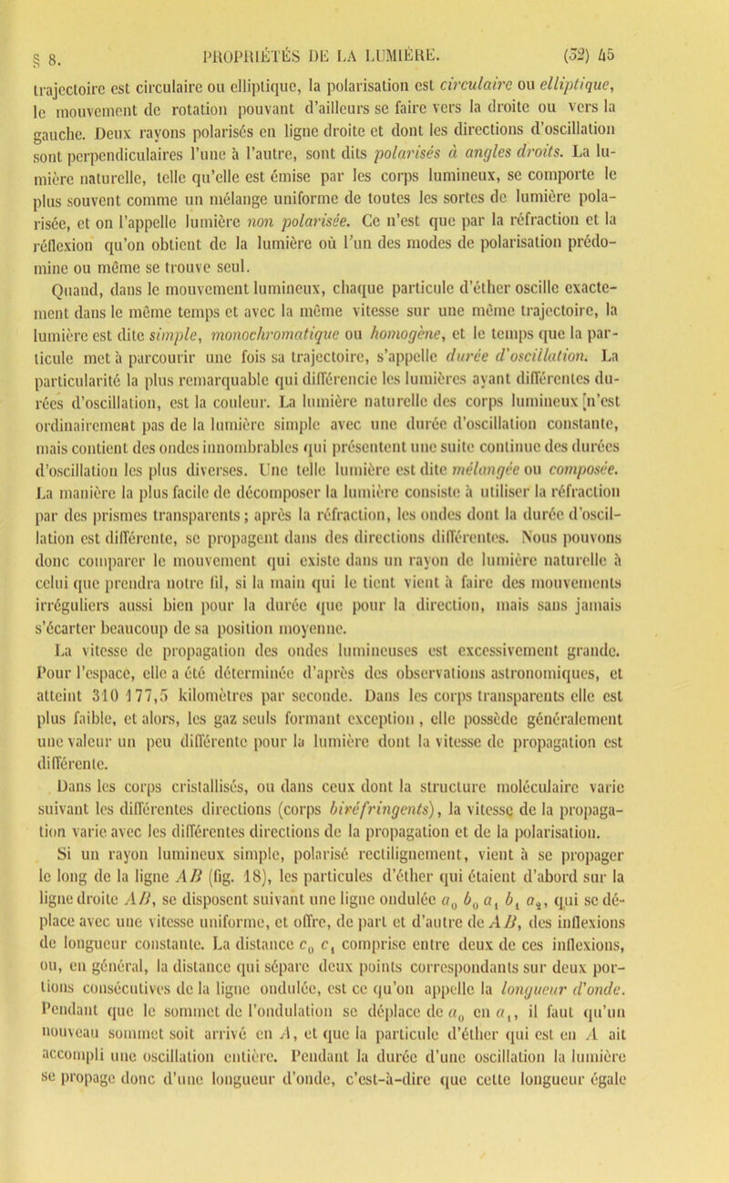 trajectoire est circulaire ou elliptique, la polarisation est circulaire ou elliptique, le mouvement de rotation pouvant d’ailleurs se faire vers la droite ou vers la gauche. Deux rayons polarisés en ligne droite et dont les directions d’oscillation sont perpendiculaires l’une à l’autre, sont dits polarisés à angles droits. La lu- mière naturelle, telle qu’elle est émise par les corps lumineux, se comporte le plus souvent comme un mélange uniforme de toutes les sortes de lumière pola- risée, et on l’appelle lumière non polarisée. Ce n’est que par la réfraction et la réflexion qu’on obtient de la lumière où l’un des modes de polarisation prédo- mine ou même se trouve seul. Quand, dans le mouvement lumineux, chaque particule d’éther oscille exacte- ment dans le même temps et avec la même vitesse sur une même trajectoire, la lumière est dite simple, monochromatique ou homogène, et le temps (pic la par- ticule met à parcourir une fois sa trajectoire, s’appelle durée d'oscillation. La particularité la plus remarquable qui différencie les lumières ayant différentes du- rées d’oscillation, est la couleur. La lumière naturelle des corps lumineux [n’est ordinairement pas de la lumière simple avec une durée d’oscillation constante, mais contient des ondes innombrables qui présentent une suite continue des durées d’oscillation les plus diverses. Une telle lumière est dite mélangée ou composée. La manière la plus facile de décomposer la lumière consiste à utiliser la réfraction par des prismes transparents; après la réfraction, les ondes dont la durée d’oscil- lation est différente, se propagent dans des directions différentes. Nous pouvons donc comparer le mouvement qui existe dans un rayon de lumière naturelle à celui que prendra notre lil, si la main qui le tient vient à faire des mouvements irréguliers aussi bien pour la durée (pic pour la direction, mais sans jamais s’écarter beaucoup de sa position moyenne. La vitesse de propagation des ondes lumineuses est excessivement grande. Pour l’espace, elle a été déterminée d’après des observations astronomiques, et atteint 310 177,5 kilomètres par seconde. Dans les corps transparents elle est plus faible, et alors, les gaz seuls formant exception , elle possède généralement une valeur un peu différente pour la lumière dont la vitesse de propagation est différente. Dans les corps cristallisés, ou dans ceux dont la structure moléculaire varie suivant les différentes directions (corps biréfringents), la vitesse de la propaga- tion varie avec les différentes directions de la propagation et de la polarisation. Si un rayon lumineux simple, polarisé rectilignement, vient à se propager le long de la ligne Ali (fig. 18), les particules d’éther qui étaient d’abord sur la ligne droite AH, se disposent suivant une ligne ondulée o0 b,)al bl as, qui se dé- place avec une vitesse uniforme, et offre, de part et d’autre de AB, des inflexions de longueur constante. La distance cu c, comprise entre deux de ces inflexions, ou, en général, la distance qui sépare deux points correspondants sur deux por- tions consécutives de la ligne ondulée, est ce qu’on appelle la longueur d'onde. Pendant que le sommet (le l’ondulation se déplace de «0 en a,, il faut qu’un nouveau sommet soit arrivé en A, et que la particule d’éther qui est en A ait accompli une oscillation entière. Pendant la durée d’une oscillation la lumière se propage donc d’une longueur d’onde, c’est-à-dire que cette longueur égale