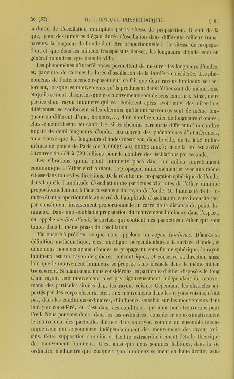 la durée de l’oscillation multipliée par la vitesse de propagation. 11 suit de là que, pour des lumières d’égale durée d’oscillation dans différents milieux trans- parents, la longueur de l’onde doit être proportionnelle à la vitesse de propaga- tion, et que dans les milieux transparents denses, les longueurs d’onde sont en général moindres que dans le vide. Les phénomènes d’interférences permettent de mesurer les longueurs d’ondes, et, par suite, de calculer la durée d’oscillation de la lumière considérée. Les phé- nomènes de l’interférence reposent sur ce fait que deux rayons lumineux se ren- forcent, lorsque les mouvements qu’ils produisent dans l’éther sont de même sens, et qu’ils se neutralisent lorsque ces mouvements sont de sens contraire. Ainsi, deux parties d’un rayon lumineux qui se réunissent après avoir suivi des directions différentes, se renforcent si les chemins qu’ils ont parcourus sont de même lon- gueur ou diffèrent d’une, de deux,..., d’un nombre entier de longueurs d’ondes; elles se neutralisent, au contraire, si les chemins parcourus diffèrent d’un nombre impair de demi-longueurs d’ondes. Au moyen des phénomènes d’interférences, on a trouvé que les longueurs d’ondes mesurent, dans le vide, de 14 à 25 millio- nièmes de pouce de Paris (de 0,00039 à 0,00069 mm.); et de là on est arrivé à trouver de 451 à 789 billions pour le nombre des oscillations par seconde. Les vibrations qu’un point lumineux placé dans un milieu uuiréfringent communique à l’éther environnant, se propagent uniformément et avec une même vitesse dans toutes les directions. De là résulte une propagation sphérique de l’onde, dans laquelle l’amplitude d’oscillation des particules vibrantes de l’éther diminue proportionnellement à l’accroissement du rayon de l’onde. Or l’intensité de la lu- mière étant proportionnelle au carré de l’amplitude d’oscillation, cette intensité sera par conséquent inversement proportionnelle au carré de la distance du point lu- mineux. Dans une semblable propagation du mouvement lumineux dans l’espace, on appelle surface d’onde la surface qui contient des particules d’éther qui sont toutes dans la même phase de l’oscillation. J’ai encore à préciser ce que nous appelons un rayon lumineux. D’après sa définition mathématique, c’est une ligne perpendiculaire à la surface d’onde; si donc nous nous occupons d’ondes se propageant sous forme sphérique, le rayon lumineux est un rayon de sphères concentriques, et conserve sa direction aussi loin que le mouvement lumineux se propage sans obstacle dans le même milieu transparent. Simaintenant nous considérons les particules d’éther disposées le long d’un rayon, leur mouvement n’est pas rigoureusement indépendant du mouve- ment des particules situées dans les rayons voisins: Cependant les obstacles ap- portés par des corps obscurs, etc., aux mouvements dans les rayons voisins, n’ont pas, dans les conditions ordinaires, d’influence sensible sur les mouvements dans le rayon considéré, et c’est dans ces conditions que nous nous trouverons pour l’œil. Nous pouvons donc, dans les cas ordinaires, considérer approximativement le mouvement des particules d’éther dans un rayon comme un ensemble méca- nique isolé qui se comporte indépendamment des mouvements des rayons voi- sins. Cette supposition simplifie et facilite extraordinairement l’élude théorique des mouvements lumineux. C’est ainsi que nous sommes habitués, dans la vie ordinaire, à admettre que chaque rayon lumineux se meut en ligne droite, sans