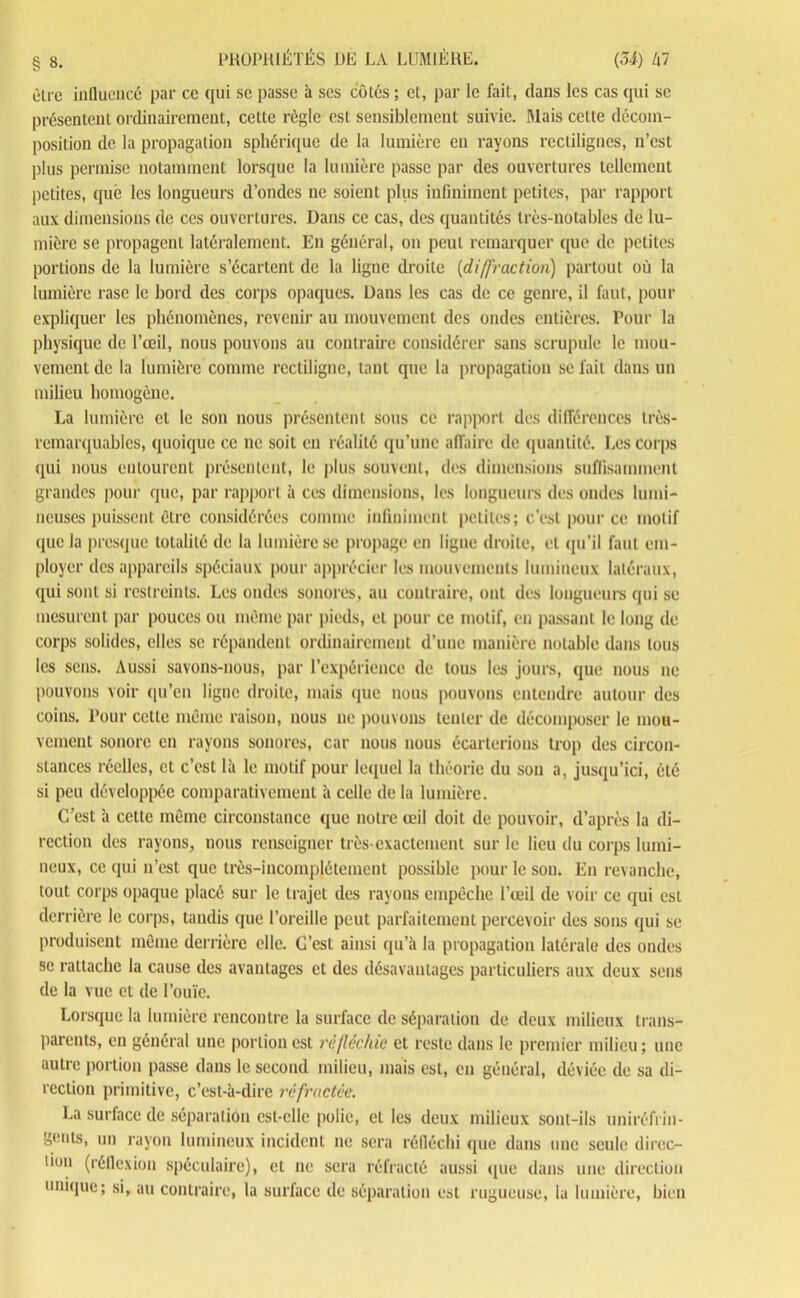 être influencé par ce qui se passe à scs côtés; et, par le fait, dans les cas qui se présentent ordinairement, cette règle est sensiblement suivie. Mais celte décom- position de la propagation sphérique de la lumière en rayons rectilignes, n’est plus permise notamment lorsque la lumière passe par des ouvertures tellement petites, que les longueurs d’ondes ne soient plus infiniment petites, par rapport aux dimensions de ces ouvertures. Dans ce cas, des quantités très-notables de lu- mière se propagent latéralement. En général, on peut remarquer que de petites portions de la lumière s’écartent de la ligne droite (diffraction) partout où la lumière rase le bord des corps opaques. Dans les cas de ce genre, il faut, pour expliquer les phénomènes, revenir au mouvement des ondes entières. Pour la physique de l’œil, nous pouvons au contraire considérer sans scrupule le mou- vement de la lumière comme rectiligne, tant que la propagation se fait dans un milieu homogène. La lumière et le son nous présentent sous ce rapport des différences très- remarquables, quoique ce ne soit en réalité qu’une affaire de quantité. Les corps qui nous entourent présentent, le plus souvent, des dimensions suffisamment grandes pour que, par rapport à ces dimensions, les longueurs des ondes lumi- neuses puissent être considérées comme infiniment petites; c’est pour ce motif que la presque totalité de la lumière se propage en ligne droite, et qu’il faut em- ployer des appareils spéciaux pour apprécier les mouvements lumineux latéraux, qui sont si restreints. Les ondes sonores, au contraire, ont des longueurs qui se mesurent par pouces ou même par pieds, et pour ce motif, en passant le long de corps solides, elles se répandent ordinairement d’une manière notable dans tous les sens. Aussi savons-nous, par l’expérience de tous les jours, que nous ne pouvons voir qu’en ligne droite, mais que nous pouvons entendre autour des coins. Pour cette même raison, nous ne pouvons tenter de décomposer le mou- vement sonore en rayons sonores, car nous nous écarterions trop des circon- stances réelles, et c’est là le motif pour lequel la théorie du son a, jusqu’ici, été si peu développée comparativement à celle de la lumière. C’est à cette même circonstance que notre œil doit de pouvoir, d’après la di- rection des rayons, nous renseigner très-exactement sur le lieu clu corps lumi- neux, ce qui n’est que très-incompjétement possible pour le son. En revanche, tout corps opaque placé sur le trajet des rayons empêche l’œil de voir ce qui est derrière le corps, tandis que l’oreille peut parfaitement percevoir des sons qui se produisent même derrière elle. C’est ainsi qu’à la propagation latérale des ondes se rattache la cause des avantages et des désavantages particuliers aux deux sens de la vue et de l’ouïe. Lorsque la lumière rencontre la surface de séparation de deux milieux trans- parents, en général une portion est réfléchie et reste dans le premier milieu; une autre portion passe dans le second milieu, mais est, en général, déviée de sa di- rection primitive, c’est-à-dire réfractée. La surface de séparation est-elle polie, et les deux milieux sont-ils uniréfrin- gents, un rayon lumineux incident ne sera réfléchi que dans une seule direc- tion (réflexion spéculaire), et ne sera réfracté aussi que dans une direction unique; si, au contraire, la surface de séparation est rugueuse, la lumière, bien