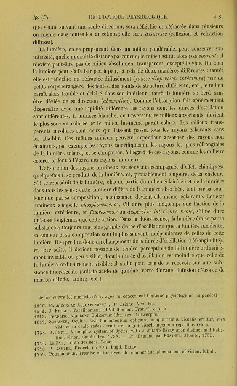 que venue suivant une seule direction, sera réfléchie et réfractée dans plusieurs ou même dans toutes les directions; elle sera dispersée (réflexion et réfraction dilîuses). La lumière, en se propageant dans un milieu pondérable, peut conserver son intensité, quelle que soit la distance parcourue; le milieu est dit alors transparent : il n’existe peut-être pas de milieu absolument transparent, excepté le vide. Ou bien la lumière peut s’affaiblir peu à peu, et cela de deux manières différentes : tantôt elle est réfléchie ou réfractée diffusément (fausse dispersion intérieure) par de petits corps étrangers, des fentes, des points de structure différente, etc., le milieu paraît alors trouble et éclairé dans son intérieur; tantôt la lumière se perd sans être déviée de sa direction (absorption). Comme l’absorption fait généralement disparaître avec une rapidité différente les rayons dont les durées d’oscillation sont différentes, la lumière blanche, en traversant les milieux absorbants, devient le plus souvent colorée et le milieu lui-même paraît coloré. Les milieux trans- parents incolores sont ceux qui laissent passer tous les rayons éclairants sans les affaiblir. Ces mêmes milieux peuvent cependant absorber des rayons non éclairants, par exemple les rayons calorifiques ou les rayons les plus réfrangibles de la lumière solaire, et se comporter, à l’égard de ces rayons, comme les milieux colorés le font à l’égard des rayons lumineux. L’absorption des rayons lumineux est souvent accompagnée d’effets chimiques; quelquefois il se produit de la lumière, et, probablement toujours, de la chaleur. S’il se reproduit de la lumière, chaque partie du milieu éclairé émet de la lumière dans tous les sens; cette lumière diffère de la lumière absorbée, tant par sa cou- leur que par sa composition ; la substance devient elle-même éclairante. Cet état lumineux s’appelle phosphorescence, s’il dure plus longtemps que l’action de la lumière extérieure, et fluorescence ou dispersion intérieure vraie, s’il ne dure qü’aussi longtemps que celte action. Dans la fluorescence, la lumière émise par la substance a toujours une plus grande durée d’oscillation que la lumière incidente, sa couleur et sa composition sont le plus souvent indépendantes de celles de cette lumière. Il se produit donc un changement de la durée d’oscillation (réfrangibilité), et, par suite, il devient possible de rendre perceptible de la lumière ordinaire- ment invisible ou peu visible, dont la durée d’oscillation est moindre que celle de la lumière ordinairement visible; il suffit pour cela de la recevoir sur une sub- stance fluorescente (sulfate acide de quinine, verre d’urane, infusion d’écorce de marron d’Inde, ambre, etc.). Je fais suivre ici une liste d’ouvrages qui concernent l’optique physiologique en général : 1000. FabriCiijs ab Acquapendente, De visione. Yen. Fol. 1604. J. Kepler, Paralipomena ad Yitellionem. Frankf., cap. o. 1613. Francisco Aquilonii Opticorum libri sex. Antwerpiæ. 1619. Scheiner, Oculus, sive fundamentum opticum, in quo radius visualis eruitur, sive visionis in oculo sedes cernitur et anguli visorii ingenium reperitur. CËnip. 1738 K Smith A complété system of Optics, with J. Jurin’s Essay upon distinct and indis- tinct vision. Cambridge, 1 738. — En allemand par KXstner. Altenb., 1755. 1740. LeCat, Traité des sens. Rouen. 1746. P. Camper, Disscrl. de visu. Lugd. lîatav. _ 1759 Porterfield, Treatise on the eyes, llie manner and pliænoinena ol vision. Ldmb.