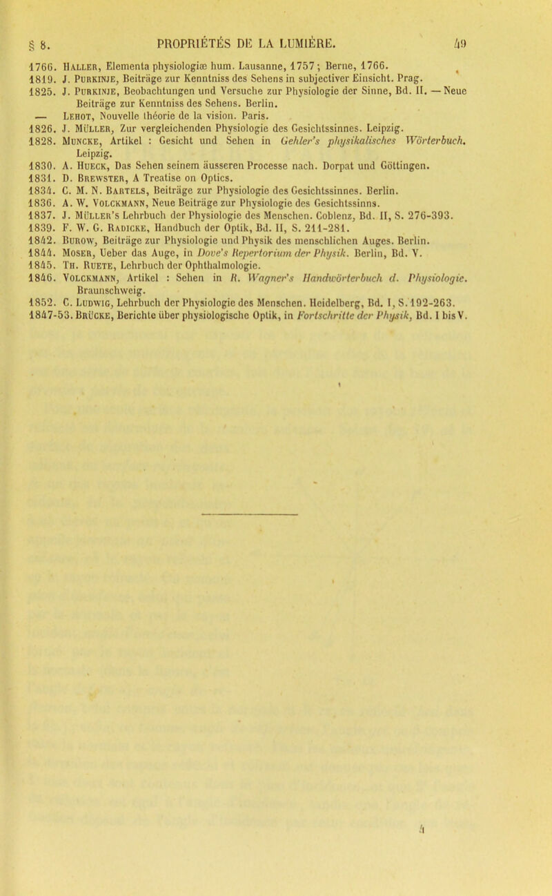 1766. Haller, Elementa physiologiæ hum. Lausanne, 1757; Berne, 1766. 1819. J. Purkinje, Beitrage zur Kenntnissdes Sehensin subjectiver Einsicht. Prag. 1825. J. Purkinje, Beobachtungen und Versuche zur Physiologie der Sinne, Bd. IL —Neue Beitrage zur Kenntniss des Sehens. Berlin. — Lehot, Nouvelle théorie de la vision. Paris. 1826. J. Muller, Zur vergleichenden Physiologie des Gesichtssinnes. Leipzig. 1828. Muncke, Artikel : Gesicht und Sehen in Gehler’s physikalisches Wôrterbuch. Leipzig. 1830. A. Hueck, Das Sehen seinem ausseren Processe nach. Dorpat und Gottingen. 1831. D. Brewster, A Treatise on Optics. 1834. C. M. N. Bartels, Beitrage zur Physiologie des Gesichtssinnes. Berlin. 1836. A. W. Volckmann, Neue Beitrage zur Physiologie des Gesichtssinns. 1837. J. Müller’s Lehrbuch der Physiologie des Menschen. Coblenz, Bd. II, S. 276-393. 1839. F. W. G. Radicke, Handbuch der Optik, Bd. II, S. 211-281. 1842. Burow, Beitrage zur Physiologie undPhysik des menschlichen Auges. Berlin. 1844. Moser, Ueber das Auge, in Dove’s Repertorium der Physik. Berlin, Bd. V. 1845. Th. Ruete, Lehrbuch der Ophthalmologie. 1846. Volckmann, Artikel : Sehen in R. Wagncr's Ilandwôrterbuch d. Physiologie. Braunschweig. 1852. C. Ludwig, Lehrbuch der Physiologie des Menschen. Heidelberg, Bd. I, S. 192-263.