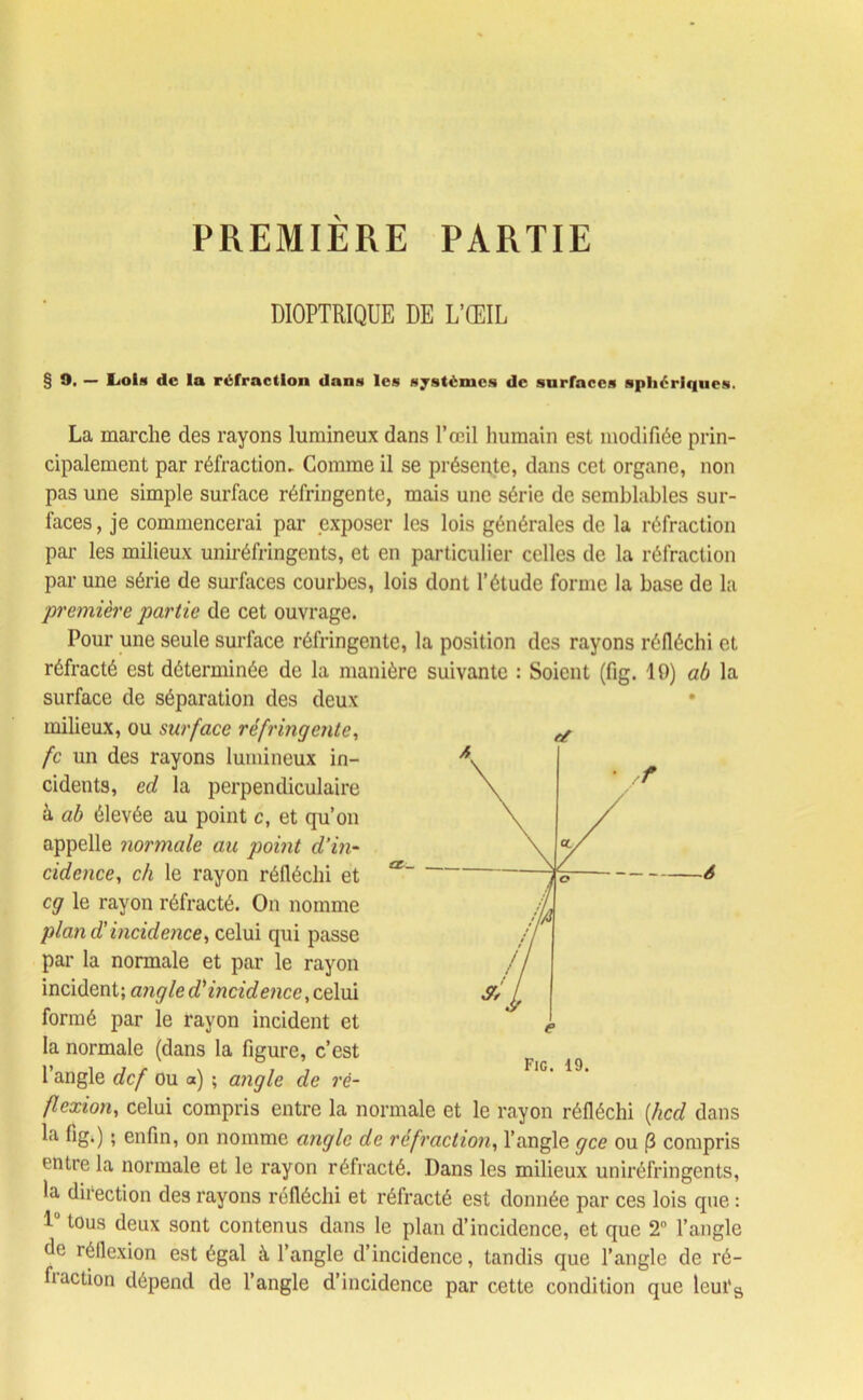 PREMIERE PARTIE DIOPTRIQUE DE L’ŒIL § 9. — Lois de la réfraction dans les systèmes de surfaces sphériques. La marche des rayons lumineux dans l’œil humain est modifiée prin- cipalement par réfraction. Comme il se présente, dans cet organe, non pas une simple surface réfringente, mais une série de semblables sur- faces , je commencerai par exposer les lois générales de la réfraction par les milieux uniréfringents, et en particulier celles de la réfraction par une série de surfaces courbes, lois dont l’étude forme la base de la ■première partie de cet ouvrage. Pour une seule surface réfringente, la position des rayons réfléchi et réfracté est déterminée de la manière suivante : Soient (fig. 19) ab la surface de séparation des deux milieux, ou surface réfringente, fc un des rayons lumineux in- cidents, ed la perpendiculaire à ab élevée au point c, et qu’on appelle normale au point d’in- cidence, ch le rayon réfléchi et cg le rayon réfracté. On nomme plan d’incidence, celui qui passe par la normale et par le rayon incident; angle d'incidence, celui formé par le rayon incident et la normale (dans la figure, c’est 1 angle def ou a) ; angle de ré- flexion, celui compris entre la normale et le rayon réfléchi [lied dans entre la normale et le rayon réfracté. Dans les milieux uniréfringents, la direction des rayons réfléchi et réfracté est donnée par ces lois que : 1 tous deux sont contenus dans le plan d’incidence, et que 2° l’angle de réflexion est égal à l’angle d’incidence, tandis que l’angle de ré- fraction dépend de l’angle d’incidence par cette condition que leufs Fig. 19.