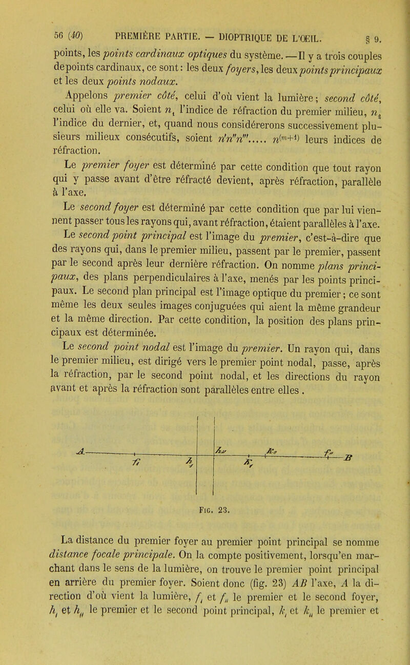 points, les points cardinaux optiques du système. — Il y a trois couples depoints cardinaux, ce sont : les deux foyers, les deux points principaux et les deux points nodaux. Appelons premier côté, celui d’où vient la lumière; second côté, celui où elle va. Soient nK 1 indice de réfraction du premier milieu, ni 1 indice du dernier, et, quand nous considérerons successivement plu- sieurs milieux consécutifs, soient n,n,fn> Igurs indices de réfraction. Le premier foyer est déterminé par cette condition que tout rayon qui y passe avant d être réfracté devient, après réfraction, parallèle à l’axe. Le second foyer est déterminé par cette condition que par lui vien- nent passer tous les rayons qui, avant réfraction, étaient parallèles à l’axe. Le second point principal est 1 image du premier, c’est-à-dire que des rayons qui, dans le premier milieu, passent par le premier, passent pai le second après leur dernière réfraction. On nomme plans princi- paux, des plans perpendiculaires a 1 axe, menés par les points princi- paux. Le second plan principal est l’image optique du premier ; ce sont même les deux seules images conjuguées qui aient la même grandeur et la même direction. Par cette condition, la position des plans prin- cipaux est déterminée. Le second point nodal est l’image du premier. Un rayon qui, dans le premier milieu, est dirigé vers le premier point nodal, passe, après la îéfraction, par le second point nodal, et les directions du rayon avant et après la réfraction sont parallèles entre elles . ; Aij/ /Ca -fa, Ai 4 Fig. 23. La distance du premier foyer au premier point principal se nomme distance focale principale. On la compte positivement, lorsqu’en mar- chant dans le sens de la lumière, on trouve le premier point principal en arrière du premier foyer. Soient donc (fig. 23) AB l’axe, A la di- rection d’où vient la lumière, ft et f„ le premier et le second foyer, ht et h(t le premier et le second point principal, k( et lcu le premier et