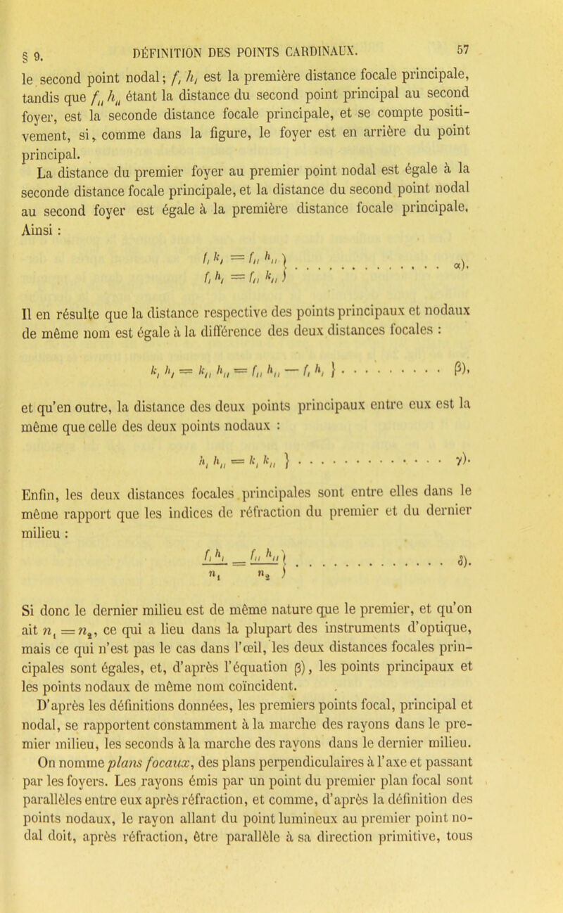 le second point nodal; f, h, est la première distance focale principale, tandis que fu hu étant la distance du second point principal au second foyer, est la seconde distance focale principale, et se compte positi- vement, si, comme dans la figure, le foyer est en arrière du point principal. La distance du premier foyer au premier point nodal est égale à la seconde distance focale principale, et la distance du second point nodal au second foyer est égale à la première distance focale principale, Ainsi : fi — f,, | fi = fu k,i ) Il en résulte que la distance respective des points principaux et nodaux de môme nom est égale à la différence des deux distances locales : k, h, = k„ h„ = f„ h„ - f, h, } . . . ' P), et qu’en outre, la distance des deux points principaux entre eux est la môme que celle des deux points nodaux : ,ii ^h == ^// } Enfin, les deux distances focales.principales sont entre elles dans le même rapport que les indices de réfraction du premier et du dernier milieu : fi ^i fn hh ) _ ... 5). «, «î ) Si donc le dernier milieu est de môme nature que le premier, et qu’on ait nt =ns, ce qui a lieu dans la plupart des instruments d’optique, mais ce qui n’est pas le cas dans l’œil, les deux distances focales prin- cipales sont égales, et, d’après l’équation p), les points principaux et les points nodaux de môme nom coïncident. D’après les définitions données, les premiers points focal, principal et nodal, se rapportent constamment à la marche des rayons dans le pre- mier milieu, les seconds à, la marche des rayons dans le dernier milieu. On nomme plans focaux, des plans perpendiculaires à l’axe et passant par les foyers. Les rayons émis par un point du premier plan focal sont parallèles entre eux après réfraction, et comme, d’après la définition des points nodaux, le rayon allant du point lumineux au premier point no- dal doit, après réfraction, être parallèle à sa direction primitive, tous