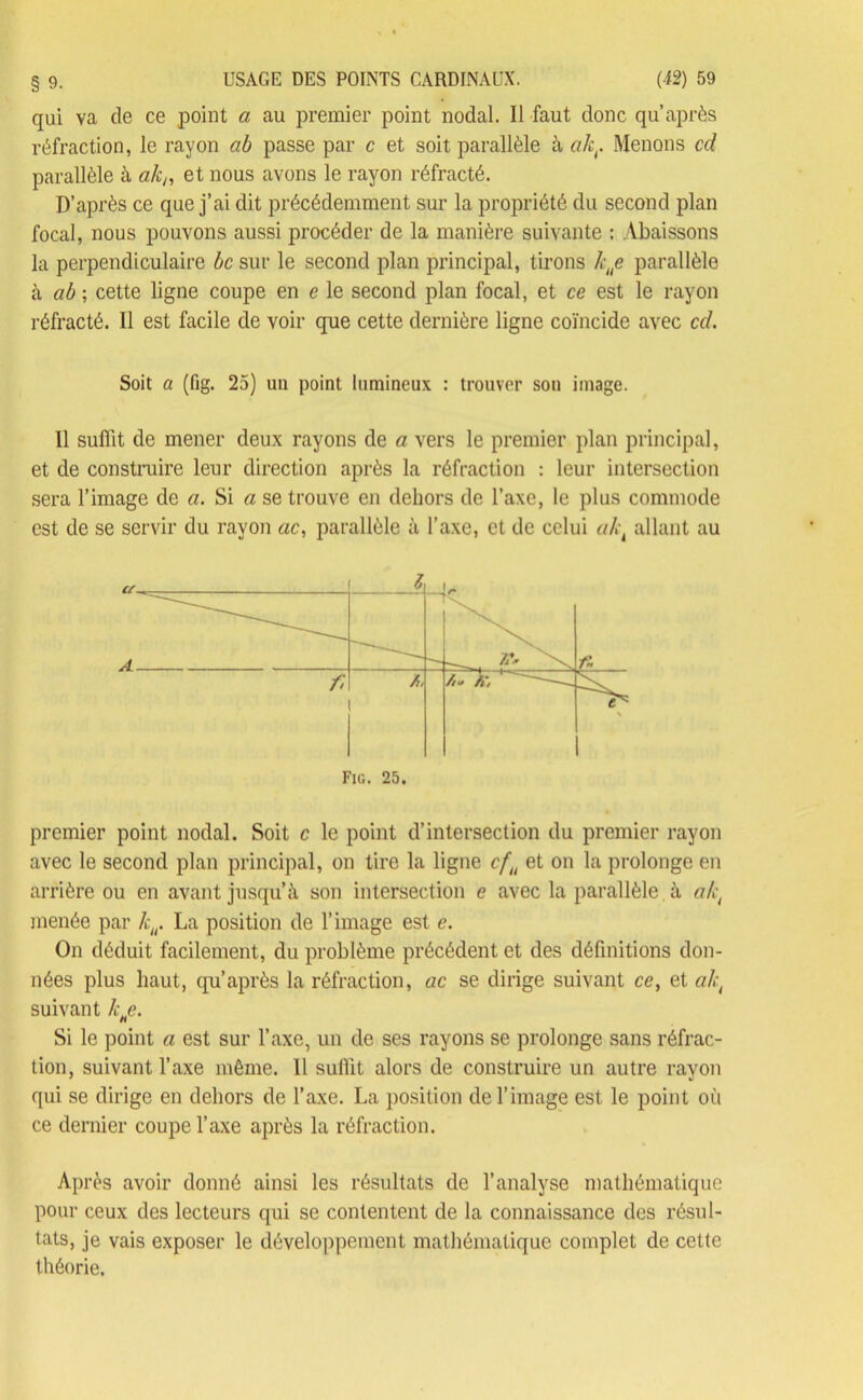 § 9. qui va de ce point a au premier point nodal. Il faut donc qu après réfraction, le rayon ab passe par c et soit parallèle à akt. Menons cd parallèle à ak„ et nous avons le rayon réfracté. D’après ce que j’ai dit précédemment sur la propriété du second plan focal, nous pouvons aussi procéder de la manière suivante : Abaissons la perpendiculaire bc sur le second plan principal, tirons kue parallèle à ab ; cette ligne coupe en e le second plan focal, et ce est le rayon réfracté. Il est facile de voir que cette dernière ligne coïncide avec cd. Soit a (fig. 25) un point lumineux : trouver son image. Il suffit de mener deux rayons de a vers le premier plan principal, et de construire leur direction après la réfraction : leur intersection sera l’image de a. Si a se trouve en dehors de l’axe, le plus commode est de se servir du rayon ac, parallèle à l’axe, et de celui akl allant au Fig. 25. premier point nodal. Soit c le point d’intersection du premier rayon avec le second plan principal, on tire la ligne cfu et on la prolonge en arrière ou en avant jusqu’à son intersection e avec la parallèle à akt menée par ktl. La position de l’image est e. On déduit facilement, du problème précédent et des définitions don- nées plus haut, qu’après la réfraction, ac se dirige suivant ce, et akt suivant kHe. Si le point a est sur l’axe, un de ses rayons se prolonge sans réfrac- tion, suivant l’axe même. Il suffit alors de construire un autre rayon qui se dirige en dehors de l’axe. La position de l’image est le point où ce dernier coupe l’axe après la réfraction. Après avoir donné ainsi les résultats de l’analyse mathématique pour ceux des lecteurs qui se contentent de la connaissance des résul- tats, je vais exposer le développement mathématique complet de cette théorie.