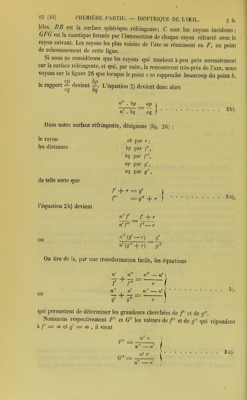 est la surface sphérique réfringente; C sont les rayons incidents; Ut G est la caustique formée par l’intersection de chaque rayon réfracté avec le rayon suivant. Les rayons les plus voisins de l’axe se réunissent en F, au point de rebroussement de cette ligne. Si nous ne considérons que les rayons qui tombent à peu près normalement sur la surlace réfringente, et qui, par suite, la rencontrent très-près de l’axe, nous voyons sui la figure 26 que lorsque le point c se rapproche beaucoup du point b, 1 CP ^ • bp le rapport — devient —. L équation 2) devient donc alors n . bp ap | n' . bq aq ) Dans notre surface réfringente, désignons (fig. 26) : le rayon les distances de telle sorte que l’équation 2 b) devient ou ab par r; bp par /■', bq par f, ap par g1, aq par g, f + r = g’ | f — g r i »'Y _f + r n'f f'—r n{g' — r) ^ g' n> (g + r) ~ g' 2b). 2 c), On tire de là, par une transformation facile, les équations oti n' n 7 + p n n 7 + 7' n — n' \ r n — n’ 3)> qui permettent de déterminer les grandeurs cherchées de f et de g. Nommons respectivement F et G les valeurs de f et de g qui répondent à f' — & et g' = 00 , il vient F = G” = n r n — n' n> r 3a).
