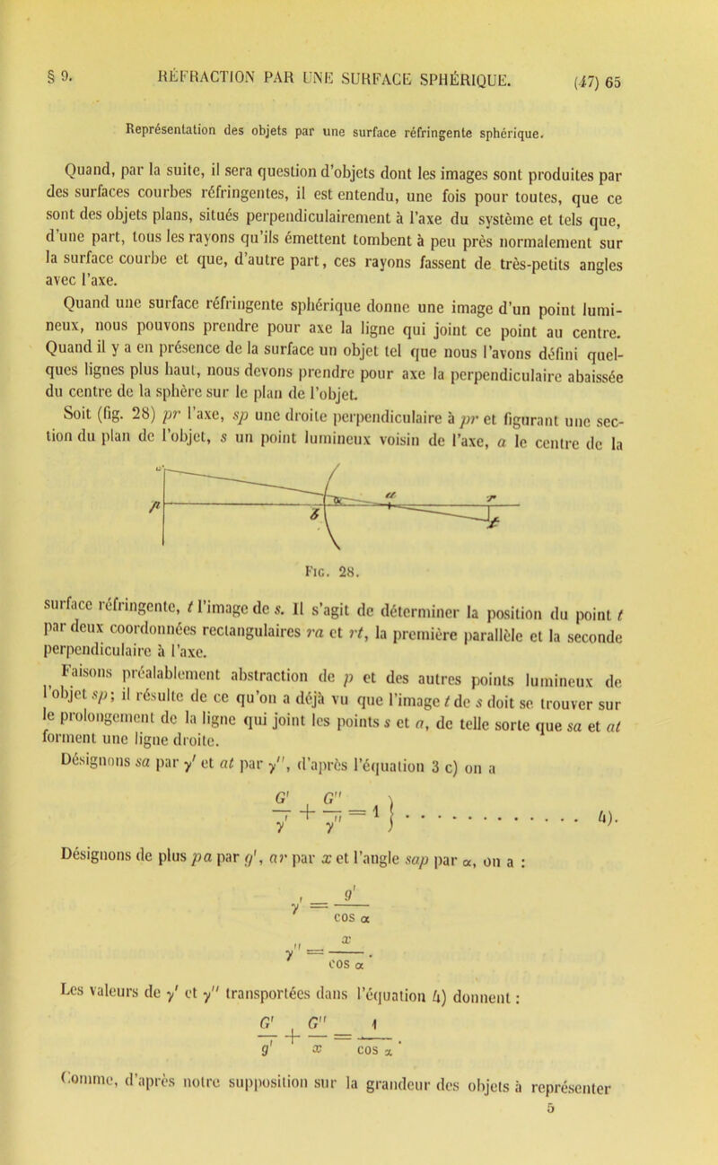 Représentation des objets par une surface réfringente sphérique. Quand, par la suite, il sera question d’objets dont les images sont produites par des surfaces courbes réfringentes, il est entendu, une fois pour toutes, que ce sont des objets plans, situés perpendiculairement à l’axe du système et tels que, d une part, tous les rayons qu’ils émettent tombent à peu près normalement sur la surface coutbe ei que, d autre part, ces rayons fassent de très-petits angles avec l’axe. Quand une surface réfringente sphérique donne une image d’un point lumi- neux, nous pouvons prendre pour axe la ligne qui joint ce point au centre. Quand il y a en présence de la surface un objet tel que nous l’avons défini quel- ques lignes plus haut, nous devons prendre pour axe la perpendiculaire abaissée du centre de la sphère sur le plan de l’objet. Soit (fig. 28) pr l’axe, sp une droite perpendiculaire à pr et figurant une sec- tion du plan de l’objet, s un point lumineux voisin de l’axe, a le centre de la Fie. 28. surface réfringente, t l’image de s. Il s’agit de déterminer la position du point t par deux coordonnées rectangulaires va et rt, la première parallèle et la seconde perpendiculaire à l’axe. Faisons préalablement abstraction de p et des autres points lumineux de l’objet sp ; il résulte de ce qu’on a déjà vu que l’image t de s doit se trouver sur le prolongement de la ligne qui joint les points s et a, de telle sorte que sa et at forment une ligne droite. Désignons sa par y' et at par y, d’après l’équation 3 c) on a Désignons de plus pa par g', ar par x et l’angle sap par «, on a : 9 cos « x COS a Les valeurs de y' et y transportées dans l’équation fi) donnent G' 1 T H — 9 x cos a Comme, d’après notre supposition sur la grandeur des objets à représenter