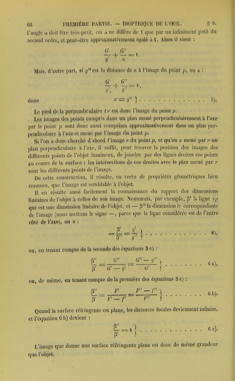 l’angle a doit être très-petit, cos a ne diffère de 1 que par un infiniment petit du second ordre, et peut-être approximativement égalé à 1. Alors il vient : G _ g' x Mais, d’autre part, si g est la distance de a à l’image du point p, on a : donc G' , G —r d—ïï—1 » 9, 9 x = 9 } 5). Le pied de la perpendiculaire tr est donc l’image du point p. Les images des points compris dans un plan mené perpendiculairement à l’axe par le point p sont donc aussi comprises approximativement dans un plan per- pendiculaire à l’axe et mené par l’image du point p. Si l’on a donc cherché d'abord l’image r du point p, et qu’on a mené par r un plan perpendiculaire à l’axe, il suffit, pour trouver la position des images des différents points de l’objet lumineux, de joindre par des lignes droites ces points au centre de la surface : les intersections de ces droites avec le plan mené par r sont les différents points de l’image. De cette construction, il résulte, en vertu de propriétés géométriques bien connues, que l’image est semblable à l’objet. Il en résulte aussi facilement la connaissance du rapport des dimensions linéaires de l’objet à celles de son image. Nommons, par exemple, (3' la ligne sp qui est une dimension linéaire de l’objet, et — (3 la dimension tr correspondante de l’image (nous mettons le signe —, parce que la ligne considérée est de l’autre côté de l’axe), on a : ou, en tenant compte de la seconde des équations 3 c) : [3 G _ G — g ) J “ G' - g’ ~ G' ) * - - • ou, de même, en tenant compte de la première des équations 3 c) 6 a), pif F> _ F — f } fi ¥ ~~ F' — f — F” ) b). (3' F1 — f{ Quand la surface réfringente est plane, les distances focales deviennent infinies et l’équation 6 b) devient : F P' 6 c). L’image que donne une surface réfringente plane est donc de même grandeur que l’objet.